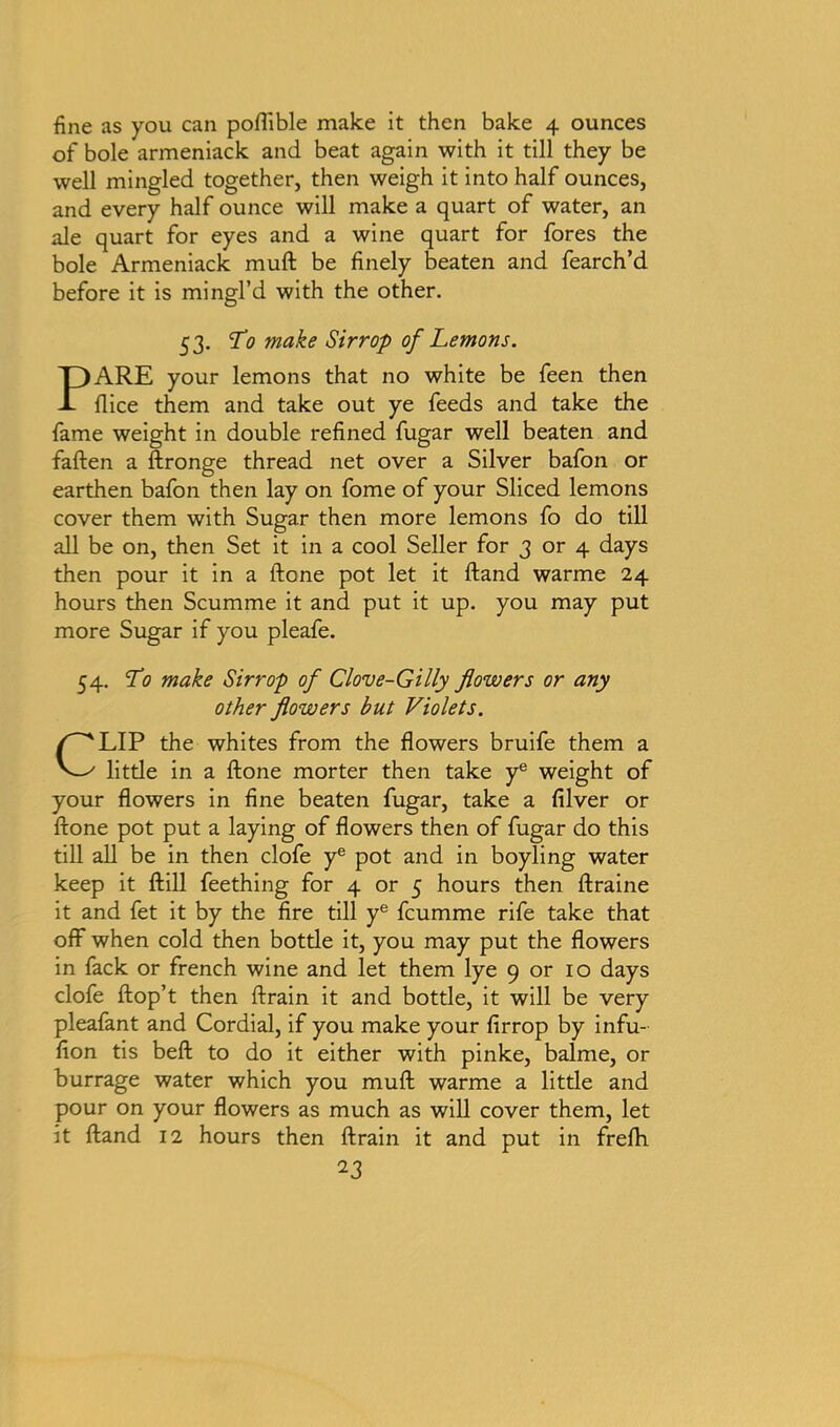 fine as you can poflible make it then bake 4 ounces of bole armeniack and beat again with it till they be well mingled together, then weigh it into half ounces, and every half ounce will make a quart of water, an ale quart for eyes and a wine quart for fores the bole Armeniack muft be finely beaten and fearch’d before it is mingl’d with the other. 53. To make Sirrop of Lemons. PARE your lemons that no white be feen then flice them and take out ye feeds and take the fame weight in double refined fugar well beaten and fallen a ftronge thread net over a Silver bafon or earthen bafon then lay on fome of your Sliced lemons cover them with Sugar then more lemons fo do till all be on, then Set it in a cool Seller for 3 or 4 days then pour it in a ftone pot let it Hand warme 24 hours then Scumme it and put it up. you may put more Sugar if you pleafe. 54. To make Sirrop of Clove-Gilly flowers or any other flowers but Violets. CLIP the whites from the flowers bruife them a little in a ftone morter then take ye weight of your flowers in fine beaten fugar, take a filver or ftone pot put a laying of flowers then of fugar do this till all be in then clofe ye pot and in boyling water keep it ftill feething for 4 or 5 hours then ftraine it and fet it by the fire till ye fcumme rife take that off when cold then bottle it, you may put the flowers in fack or french wine and let them lye 9 or 10 days clofe ftop’t then ftrain it and bottle, it will be very pleafant and Cordial, if you make your firrop by infu- fion tis beft to do it either with pinke, balme, or burrage water which you muft warme a little and pour on your flowers as much as will cover them, let it ftand 12 hours then ftrain it and put in freflh