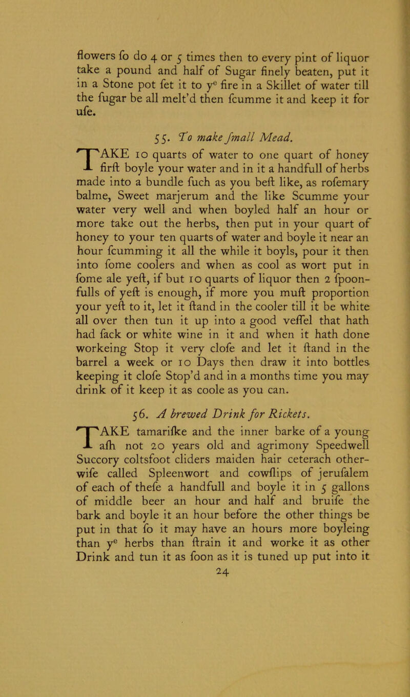 flowers fo do 4 or 5 times then to every pint of liquor take a pound and half of Sugar finely beaten, put it in a Stone pot fet it to ye fire in a Skillet of water till the fugar be all melt’d then fcumme it and keep it for ufe. 55. To make J'mall Mead. TAKE io quarts of water to one quart of honey firft boyle your water and in it a handfull of herbs made into a bundle fuch as you belt like, as rofemary balme, Sweet marjerum and the like Scumme your water very well and when boyled half an hour or more take out the herbs, then put in your quart of honey to your ten quarts of water and boyle it near an hour fcumming it all the while it boyls, pour it then into fome coolers and when as cool as wort put in fome ale yeft, if but 10 quarts of liquor then 2 fpoon- fulls of yeft is enough, if more you muft proportion your yeft to it, let it ftand in the cooler till it be white all over then tun it up into a good veflel that hath had fack or white wine in it and when it hath done workeing Stop it very clofe and let it ftand in the barrel a week or 10 Days then draw it into bottles keeping it clofe Stop’d and in a months time you may drink of it keep it as coole as you can. 56. A brewed Drink for Rickets. TAKE tamariflce and the inner barke of a young afti not 20 years old and agrimony Speedwell Succory coltsfoot cliders maiden hair ceterach other- wife called Spleenwort and cowflips of jerufalem of each of thefe a handfull and boyle it in 5 gallons of middle beer an hour and half and bruife the bark and boyle it an hour before the other things be put in that fo it may have an hours more boyleing than ye herbs than ftrain it and worke it as other Drink and tun it as foon as it is tuned up put into it