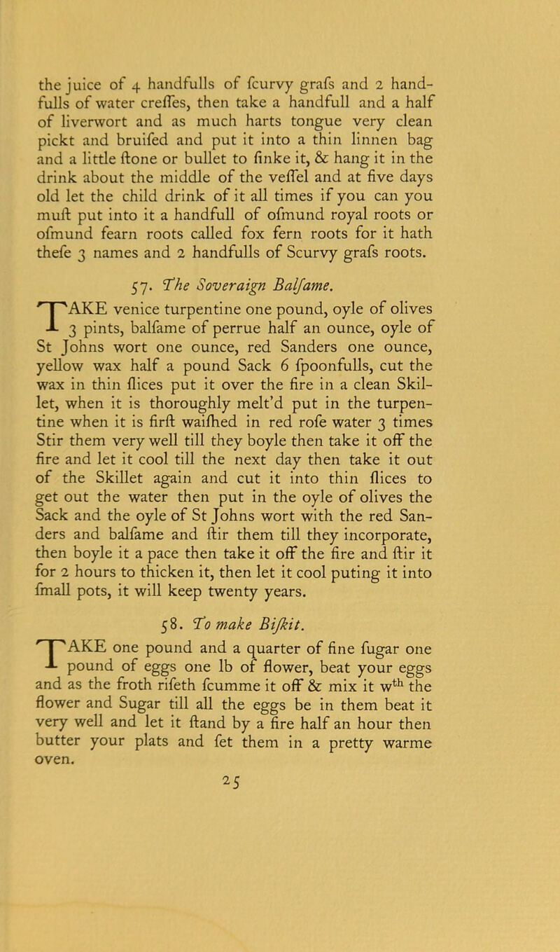 the juice of 4 handfulls of fcurvy grafs and 2 hand- fulls of water crefles, then take a handfull and a half of liverwort and as much harts tongue very clean pickt and bruifed and put it into a thin linnen bag and a little ftone or bullet to finke it, & hang it in the drink about the middle of the veflel and at five days old let the child drink of it all times if you can you mull put into it a handfull of ofmund royal roots or ofmund fearn roots called fox fern roots for it hath thefe 3 names and 2 handfulls of Scurvy grafs roots. 57. The Soveraign Balfame. TAKE Venice turpentine one pound, oyle of olives 3 pints, balfame of perrue half an ounce, oyle of St Johns wort one ounce, red Sanders one ounce, yellow wax half a pound Sack 6 fpoonfulls, cut the wax in thin dices put it over the fire in a clean Skil- let, when it is thoroughly melt’d put in the turpen- tine when it is firft waifhed in red rofe water 3 times Stir them very well till they boyle then take it off the fire and let it cool till the next day then take it out of the Skillet again and cut it into thin flices to get out the water then put in the oyle of olives the Sack and the oyle of St Johns wort with the red San- ders and balfame and ftir them till they incorporate, then boyle it a pace then take it off the fire and ftir it for 2 hours to thicken it, then let it cool puting it into fmall pots, it will keep twenty years. 58. To make Bi/kit. TAKE one pound and a quarter of fine fugar one pound of eggs one lb of flower, beat your eggs and as the froth rifeth fcumme it off & mix it wth the flower and Sugar till all the eggs be in them beat it very well and let it ftand by a fire half an hour then butter your plats and fet them in a pretty warme oven.