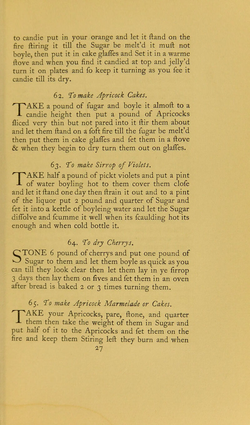 to candie put in your orange and let it ftand on the fire ftiring it till the Sugar be melt’d it muft not boyle, then put it in cake glafles and Set it in a warme ftove and when you find it candied at top and jelly’d turn it on plates and fo keep it turning as you fee it candie till its dry. 6 2. To make Apricock Cakes. TAKE a pound of fugar and boyle it almoft to a candie height then put a pound of Apricocks fliced very thin but not pared into it ftir them about and let them ftand on a foft fire till the fugar be melt’d then put them in cake glafles and fet them in a ftove & when they begin to dry turn them out on glafles. 63. To make Sirrop of Violets. TAKE half a pound of pickt violets and put a pint of water boyling hot to them cover them clofe and let it ftand one day then ftrain it out and to a pint of the liquor put 2 pound and quarter of Sugar and fet it into a kettle of boyleing water and let the Sugar diflolve and fcumme it well when its fcaulding hot its enough and when cold bottle it. 64. To dry Cherrys. STONE 6 pound of cherrys and put one pound of Sugar to them and let them boyle as quick as you can till they look clear then let them lay in ye firrop 3 days then lay them on fives and fet them in an oven after bread is baked 2 or 3 times turning them. 65. To make Apricock Marmelade or Cakes. P'AKE your Apricocks, pare, ftone, and quarter them then take the weight of them in Sugar and put half of it to the Apricocks and fet them on the fire and keep them Stiring left they burn and when