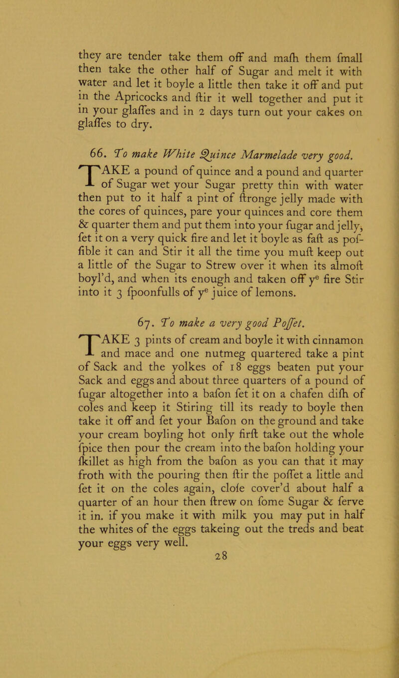 they are tender take them off and malh them fmall then take the other half of Sugar and melt it with water and let it boyle a little then take it off and put in the Apricocks and ftir it well together and put it in your glaffes and in 2 days turn out your cakes on glafles to dry. 66. To make White Quince Mar me lade very good. TAKE a pound of quince and a pound and quarter of Sugar wet your Sugar pretty thin with water then put to it half a pint of ftronge jelly made with the cores of quinces, pare your quinces and core them & quarter them and put them into your fugar and jelly > fet it on a very quick fire and let it boyle as faft as pof- fible it can and Stir it all the time you muft keep out a little of the Sugar to Strew over it when its almoft boyl’d, and when its enough and taken off ye fire Stir into it 3 fpoonfulls of ye juice of lemons. 67. To make a very good Pojfet. TAKE 3 pints of cream and boyle it with cinnamon and mace and one nutmeg quartered take a pint of Sack and the yolkes of 18 eggs beaten put your Sack and eggs and about three quarters of a pound of fugar altogether into a bafon fet it on a chafen difh of coles and keep it Stiring till its ready to boyle then take it off and fet your Bafon on the ground and take your cream boyling hot only firft take out the whole fpice then pour the cream into the bafon holding your Ikillet as high from the bafon as you can that it may froth with the pouring then ftir the poftet a little and fet it on the coles again, dole cover’d about half a quarter of an hour then ftrew on fome Sugar & ferve it in. if you make it with milk you may put in half the whites of the eggs takeing out the treds and beat your eggs very well.