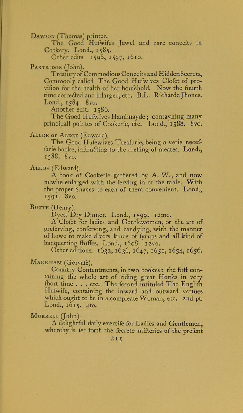 Dawson (Thomas) printer. The Good Hufwifes Jewel and rare conceits in Cookery. Lond., 1585. Other edits. 1596, 1597, 1610. Partridge (John). Treasury of Commodious Conceits and Hidden Secrets, Commonly called The Good Hufwives Clofet of pro- vifion for the health of her houfehold. Now the fourth time corre&ed and inlarged, etc. B.L. Richarde Jhones. Lond., 1584. 8vo. Another edit. 1586. The Good Hufwives Handmayde ; contayning many principall pointes of Cookerie, etc. Lond., 1588. 8vo. Allde or Aldee (Edward). The Good Hufewives Treafurie, being a verie necef- farie booke, inftru£ting to the dreffing of meates. Lond., 1588. 8vo. Allde (Edward). A book of Cookerie gathered by A. W., and now newlie enlarged with the ferving in of the table. With the proper Snaces to each of them convenient. Lond., 1591. 8vo. Butte (Henry). Dyets Dry Dinner. Lond., 1599. i2mo. A Clofet for ladies and Gentlewomen, or the art of preferving, conferving, and candying, with the manner of howe to make divers kinds of fyrups and all kind of banquetting ftuffes. Lond., 1608. l2vo. Other editions. 1632, 1636, 1647, 1651, 1654, 1656. Markham (Gervafe), Country Contentments, in two bookes: the firft con- taining the whole art of riding great Horfes in very fhort time . . . etc. The fecond intituled The Englifh Hufwife, containing the inward and outward vertues which ought to be in a compleate Woman, etc. 2nd pt. Lond., 1615. 4to. Murrell (John). A delightful daily exercife for Ladies and Gentlemen, whereby is fet forth the fecrete mifteries of the prefent