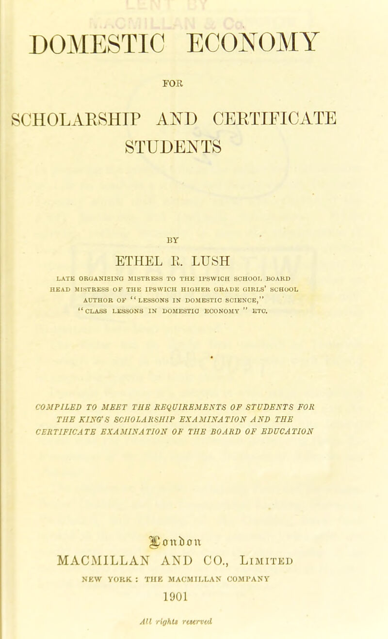 FOR SCHOLARSHIP AND CERTIFICATE STUDENTS BY ETHEL E. LUSH LATE ORGANISING MISTRESS TO THE IPSWICH SCHOOL BOARD HEAD MISTRESS OF THE IPSWICH HIGHER OIIADE GIRLS’ SCHOOL AUTHOR OF “LESSONS IN DOMESTIC SCIENCE,” “CLASS LESSONS IN DOMESTIC ECONOMY ” ETC. COMPILED TO MEET TUB REQUIREMENTS OF STUDENTS FOR THE KING'S SCHOLARSHIP EXAMINATION AND THE CERTIFICATE EXAMINATION OF THE BOARD OF EDUCATION Upunbon MACMILLAN AND CO., Limited NEW YORK. : THE MACMILLAN COMPANY 1901 All rights reserved