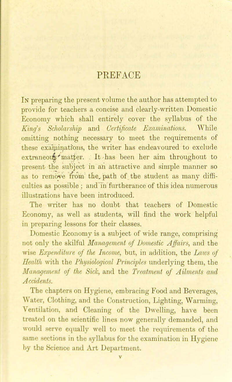 PREFACE In preparing the present volume the author has attempted to provide for teachers a concise and clearly-written Domestic Economy which shall entirely cover the syllabus of the King's Scholarship and Certificate Examinations. While omitting nothing necessary to meet the requirements of these examinations, the writer has endeavoured to exclude extraneoi$r matter. It has been her aim throughout to present the subject in an attractive and simple manner so as to remove from the, path of the student as many diffi- culties as possible ; and in furtherance of this idea numerous illustrations have been introduced. The writer has no doubt that teachers of Domestic Economy, as well as students, will find the work helpful in preparing lessons for their classes. Domestic Economy is a subject of wide range, comprising not only the skilful Management of Domestic Affairs, and the wise Expenditure of the Income, but, in addition, the Laws of Health with the Physiological Principles underlying them, the Management of the Sick, and the 'Treatment of Ailments and Accidents. The chapters on Hygiene, embracing Food and Beverages, Water, Clothing, and the Construction, Lighting, Warming, Ventilation, and Cleaning of the Dwelling, have been treated on the scientific lines now generally demanded, and would serve equally well to meet the requirements of the same sections in the syllabus for the examination in Hygiene by the Science and Art Department.