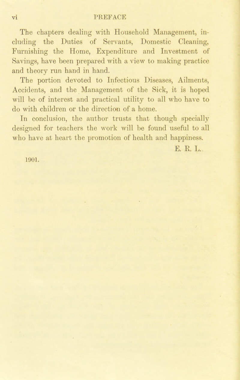 The chapters dealing with Household Management, in- cluding the Duties of Servants, Domestic Cleaning, Furnishing the Home, Expenditure and Investment of Savings, have been prepared with a view to making practice and theory run hand in hand. The portion devoted to Infectious Diseases, Ailments, Accidents, and the Management of the Sick, it is hoped will be of interest and practical utility to all who have to do with children or the direction of a home. In conclusion, the author trusts that though specially designed for teachers the work will be found useful to all who have at heart the promotion of health and happiness. E. R L. 1901.