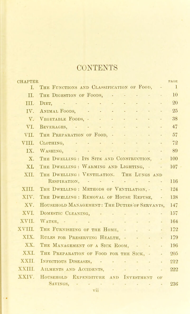 CONTENTS CHAPTER page I. The Functions and Classification of Food, - 1 II. The Digestion of Foods, 10 III. Diet, 20 IV. Animal Foods, 25 V. Vegetable Foods, 38 VI. Beverages, 47 VII. The Preparation of Food, - - 57 VIII. Clothing, 72 IX. Washing, 89 X. The Dwelling: Its Site and Construction, - 100 XL The Dwelling: Warming and Lighting, • - 107 XII. The Dwelling: Ventilation. The Lungs and Respiration, 116 XIII. The Dwelling : Methods of Ventilation, - - 124 XIV. The Dwelling : Removal of House Refuse, - 138 XV. Household Management: The Duties of Servants, 147 XVI. Domestic Cleaning, 157 XVII. Water, 164 XVIII. The Furnishing of the Home, - 172 XIX. Rules for Preserving Health, - - - 179 XX. The Management of a Sick Room, • - - 196 XXI. The Preparation of Food for the Sick, - - 205 XXII. Infectious Diseases, 212 XXIII. Ailments and Accidents, 222 XXIV. Household Expenditure and Investment of Savings, 236