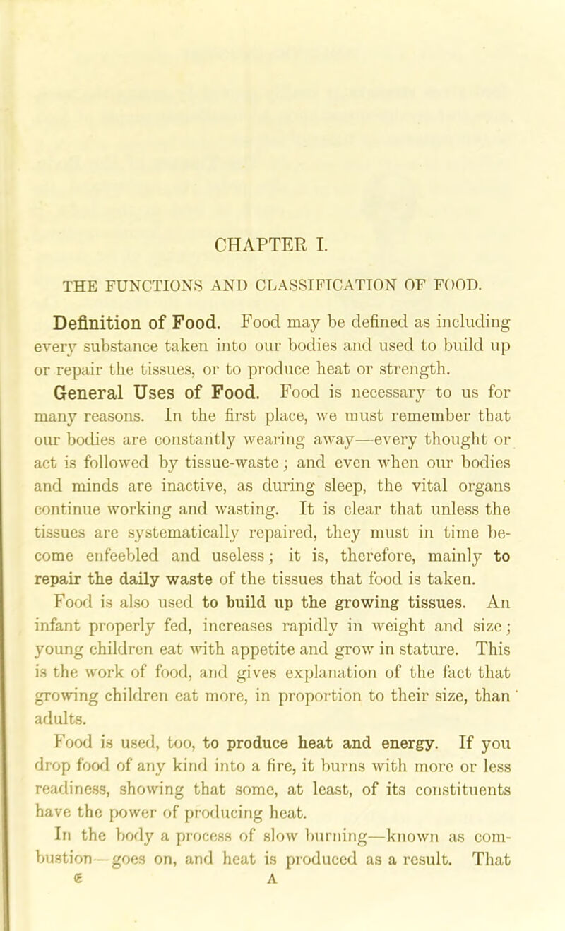 THE FUNCTIONS AND CLASSIFICATION OF FOOD. Definition of Food. Food may be defined as including every substance taken into our bodies and used to build up or repair the tissues, or to produce heat or strength. General Uses of Food. Food is necessary to us for many reasons. In the first place, we must remember that our bodies are constantly wearing away—every thought or act is followed by tissue-waste; and even when our bodies and minds are inactive, as during sleep, the vital organs continue working and wasting. It is clear that unless the tissues are systematically repaired, they must in time be- come enfeebled and useless; it is, therefore, mainly to repair the daily waste of the tissues that food is taken. Food is also used to build up the growing tissues. An infant properly fed, increases rapidly in weight and size; young children eat with appetite and grow in stature. This is the work of food, and gives explanation of the fact that growing children eat more, in proportion to their size, than adults. Food is used, too, to produce heat and energy. If you drop food of any kind into a fire, it burns with more or less readiness, showing that some, at least, of its constituents have the power of producing heat. In the body a process of slow burning—known as com- bustion-goes on, and heat is produced as a result. That ^ A