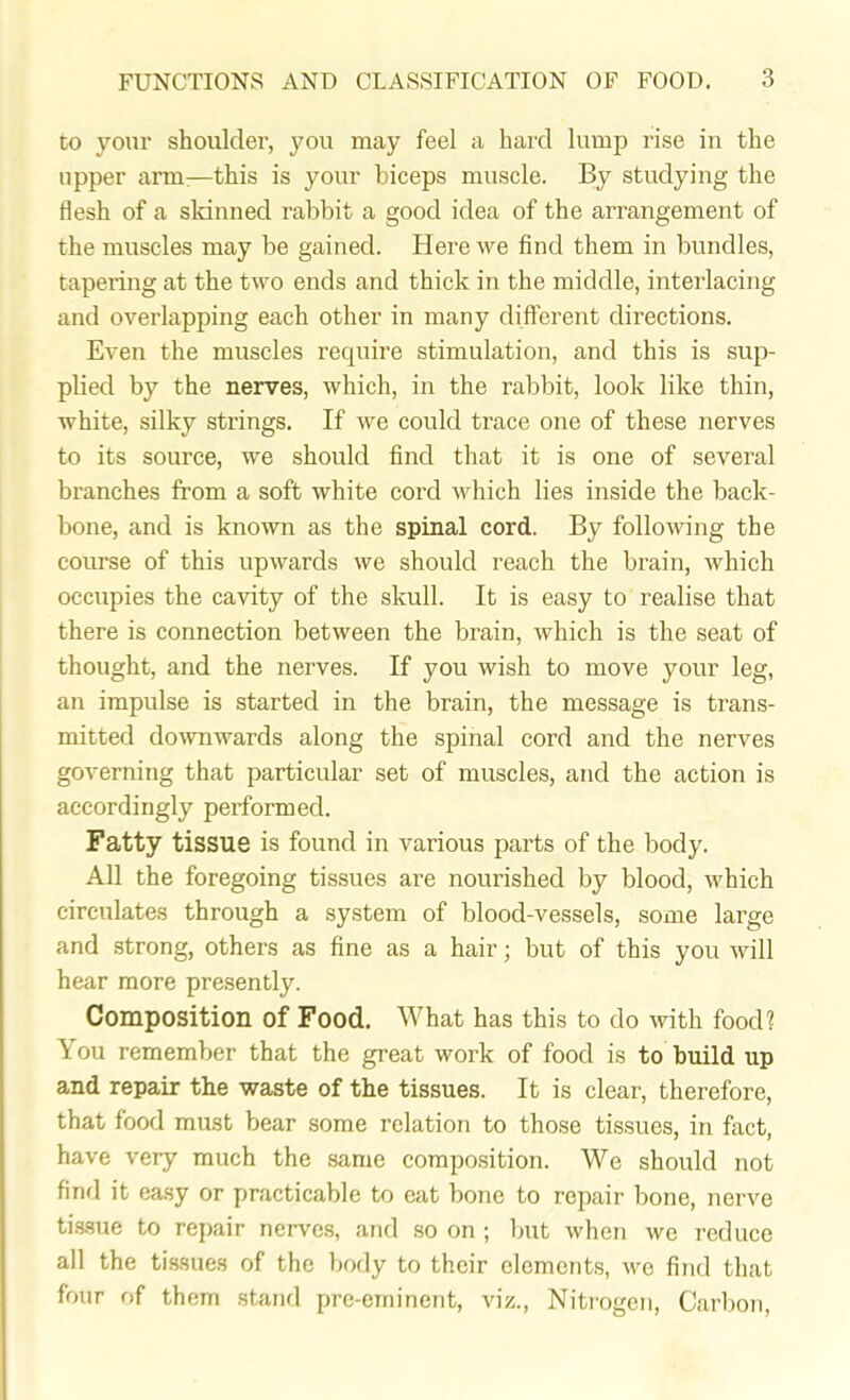 to your shoulder, you may feel a hard lump rise in the upper arm—this is your biceps muscle. By studying the flesh of a skinned rabbit a good idea of the arrangement of the muscles may be gained. Here we find them in bundles, tapering at the two ends and thick in the middle, interlacing and overlapping each other in many different directions. Even the muscles require stimulation, and this is sup- plied by the nerves, which, in the rabbit, look like thin, white, silky strings. If we could trace one of these nerves to its source, we should find that it is one of several branches from a soft white cord which lies inside the back- bone, and is known as the spinal cord. By following the course of this upwards we should reach the brain, which occupies the cavity of the skull. It is easy to realise that there is connection between the brain, which is the seat of thought, and the nerves. If you wish to move your leg, an impulse is started in the brain, the message is trans- mitted downwards along the spinal cord and the nerves governing that particular set of muscles, and the action is accordingly performed. Fatty tissue is found in various parts of the body. All the foregoing tissues are nourished by blood, which circulates through a system of blood-vessels, some large and strong, others as fine as a hair; but of this you will hear more presently. Composition of Food. What has this to do with food? \ ou remember that the great work of food is to build up and repair the waste of the tissues. It is clear, therefore, that food must bear some relation to those tissues, in fact, have very much the same composition. We should not find it easy or practicable to eat bone to repair bone, nerve tissue to repair nerves, and so on ; but when we reduce all the tissues of the body to their elements, we find that four of them stand pre-eminent, viz., Nitrogen, Carbon,