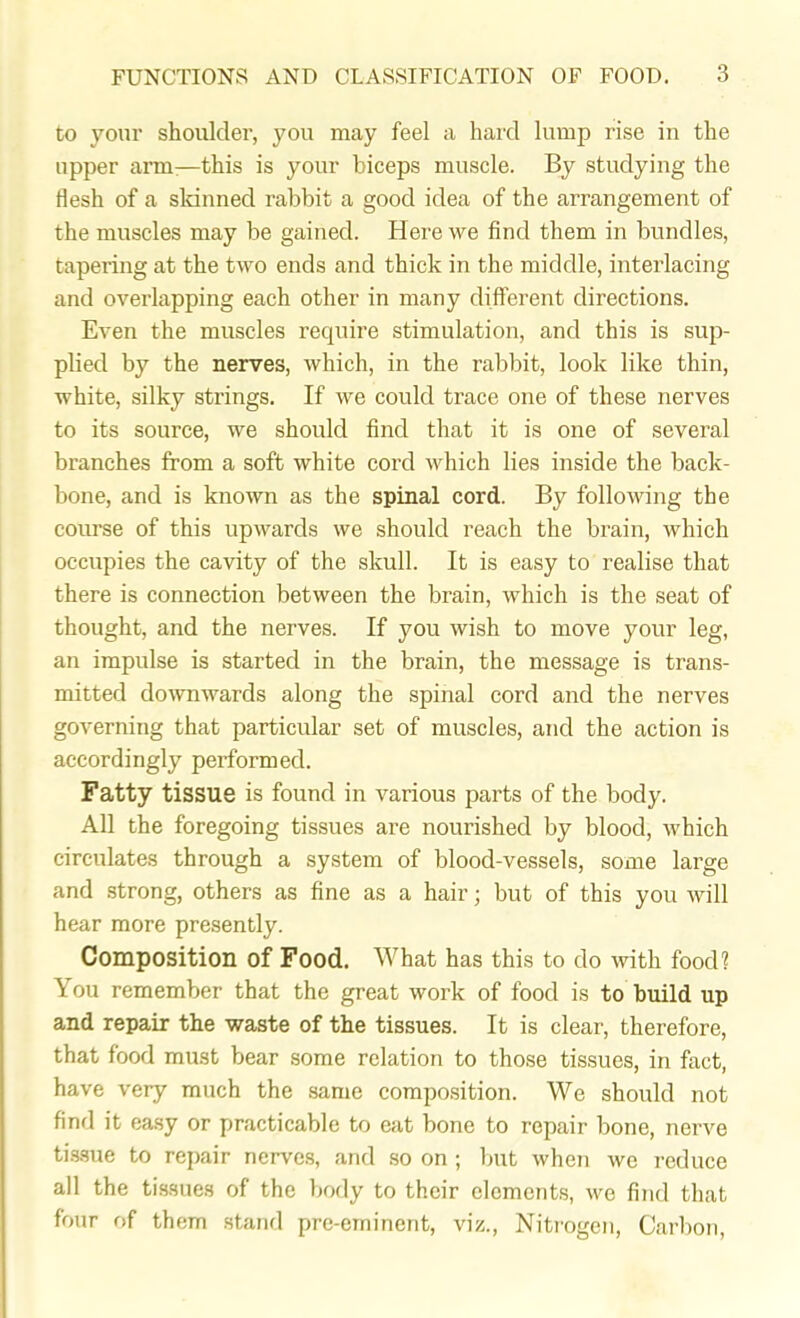 to your shoulder, you may feel a hard lump rise in the upper arm—this is your biceps muscle. By studying the flesh of a skinned rabbit a good idea of the arrangement of the muscles may be gained. Here we find them in bundles, tapering at the two ends and thick in the middle, interlacing and overlapping each other in many different directions. Even the muscles require stimulation, and this is sup- plied by the nerves, which, in the rabbit, look like thin, white, silky strings. If we could trace one of these nerves to its source, we should find that it is one of several branches from a soft white cord which lies inside the back- bone, and is known as the spinal cord. By following the course of this upwards we should reach the brain, which occupies the cavity of the skull. It is easy to realise that there is connection between the brain, which is the seat of thought, and the nerves. If you wish to move your leg, an impulse is started in the brain, the message is trans- mitted downwards along the spinal cord and the nerves governing that particular set of muscles, and the action is accordingly performed. Fatty tissue is found in various parts of the body. All the foregoing tissues are nourished by blood, which circulates through a system of blood-vessels, some large and strong, others as fine as a hair; but of this you will hear more presently. Composition of Food. What has this to do with food? \ ou remember that the great work of food is to build up and repair the waste of the tissues. It is clear, therefore, that food must bear some relation to those tissues, in fact, have very much the same composition. We should not find it easy or practicable to eat bone to repair bone, nerve tissue to repair nerves, and so on ; but when we reduce all the tissues of the body to their elements, we find that four of them stand pre-eminent, viz., Nitrogen, Carbon,