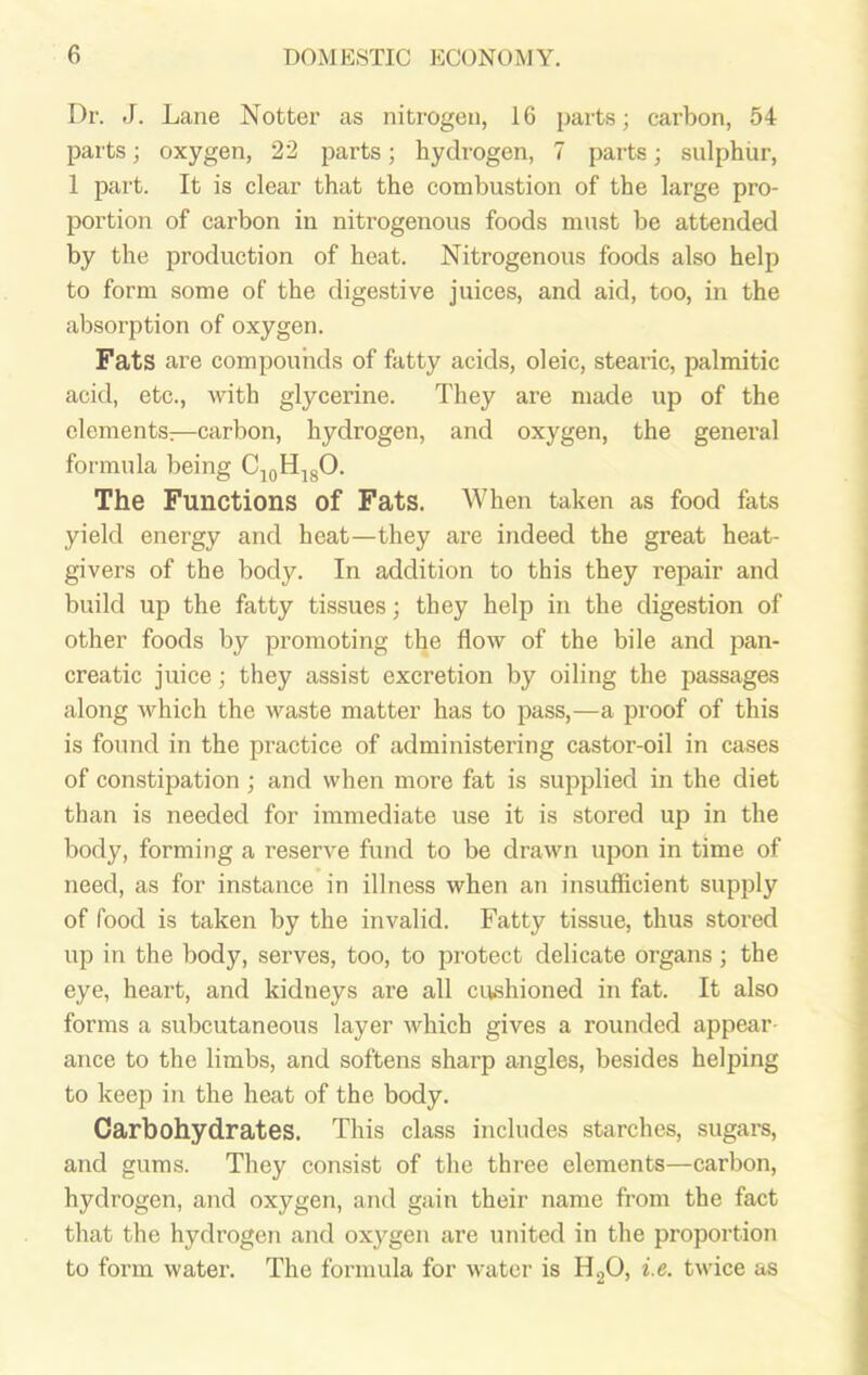 Dr. J. Lane Notter as nitrogen, 16 parts; carbon, 54 parts; oxygen, 22 parts; hydrogen, 7 parts; sulphur, 1 part. It is clear that the combustion of the large pro- portion of carbon in nitrogenous foods must be attended by the production of heat. Nitrogenous foods also help to form some of the digestive juices, and aid, too, in the absorption of oxygen. Fats are compounds of fatty acids, oleic, stearic, palmitic acid, etc., with glycerine. They are made up of the elements:—carbon, hydrogen, and oxygen, the general formula being C10H18O. The Functions of Fats. When taken as food fats yield energy and heat—they are indeed the great heat- givers of the body. In addition to this they repair and build up the fatty tissues; they help in the digestion of other foods by promoting the flow of the bile and pan- creatic juice; they assist excretion by oiling the passages along which the waste matter has to pass,—a proof of this is found in the practice of administering castor-oil in cases of constipation ; and when more fat is supplied in the diet than is needed for immediate use it is stored up in the body, forming a reserve fund to be drawn upon in time of need, as for instance in illness when an insufficient supply of food is taken by the invalid. Fatty tissue, thus stored up in the body, serves, too, to protect delicate organs; the eye, heart, and kidneys are all cushioned in fat. It also forms a subcutaneous layer which gives a rounded appear ance to the limbs, and softens sharp angles, besides helping to keep in the heat of the body. Carbohydrates. This class includes starches, sugars, and gums. They consist of the three elements—carbon, hydrogen, and oxygen, and gain their name from the fact that the hydrogen and oxygen are united in the proportion to form water. The formula for water is H20, i.e. twice as