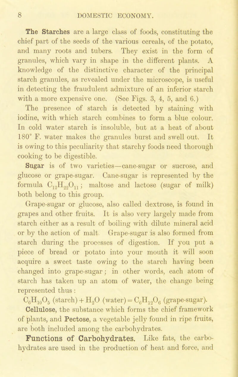 The Starches are a large class of foods, constituting the chief part of the seeds of the various cereals, of the potato, and many roots and tubers. They exist in the form of granules, which vary in shape in the different plants. A knowledge of the distinctive character of the principal starch granules, as revealed under the microscope, is useful in detecting the fraudulent admixture of an inferior starch with a more expensive one. (See Figs. 3, 4, 5, and 6.) The presence of starch is detected by staining with iodine, with which starch combines to form a blue colour. In cold water starch is insoluble, but at a heat of about 180° F. water makes the granides burst and swell out. It is owing to this peculiarity that starchy foods need thorough cooking to be digestible. Sugar is of two varieties—cane-sugar or sucrose, and glucose or grape-sugar. Cane-sugar is represented by the formula C12H22011; maltose and lactose (sugar of milk) both belong to this group. Grape-sugar or glucose, also called dextrose, is found in grapes and other fruits. It is also very largely made from starch either as a result of boiling with dilute mineral acid or by the action of malt. Grape-sugar is also formed from starch during the processes of digestion. If you put a piece of bread or potato into your mouth it will soon acquire a sweet taste owing to the starch having been changed into grape-sugar; in other words, each atom of starch has taken up an atom of water, the change being represented thus : C0H10O5 (starch) + H20 (water) = C0H12O6 (grape-sugar). Cellulose, the substance which forms the chief framework of plants, and Pectose, a vegetable jelly found in ripe fruits, are both included among the carbohydrates. Functions of Carbohydrates. Like fats, the carbo- hydrates are used in the production of heat and force, and