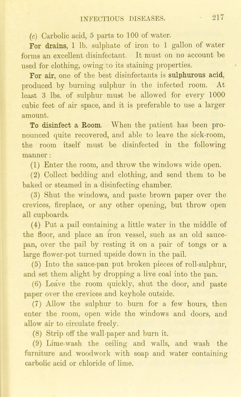 (c) Carbolic acid, 5 parts to 100 of water. For drains, 1 lb. sulphate of iron to 1 gallon of water forms an excellent disinfectant. It must on no account be used for clothing, owing to its staining properties. For air, one of the best disinfectants is sulphurous acid, produced by burning sulphur in the infected room. At least 3 lbs. of sulphur must be allowed for every 1000 cubic feet of air space, and it is preferable to use a larger amount. To disinfect a Room. When the patient has been pro- nounced quite recovered, and able to leave the sick-room, the room itself must be disinfected in the following manner: (1) Enter the room, and throw the windows wide open. (2) Collect bedding and clothing, and send them to be baked or steamed in a disinfecting chamber. (3) Shut the windows, and paste brown paper over the crevices, fireplace, or any other opening, but throw open all cupboards. (4) Put a pail containing a little water in the middle of the floor, and place an iron vessel, such as an old sauce- pan, over the pail by resting it on a pair of tongs or a large flower-pot turned upside down in the pail. (5) Into the sauce-pan put broken pieces of roll-sulphur, and set them alight by dropping a live coal into the pan. (6) Leave the room quickly, shut the door, and paste paper over the crevices and keyhole outside. (7) Allow the sulphur to burn for a few hours, then enter the room, open wide the windows and doors, and allow air to circulate freely. (8) Strip off' the wall-paper and burn it. (9) Lime-wash the ceiling and walls, and wash the furniture and woodwork with soap and water containing carbolic acid or chloride of lime.