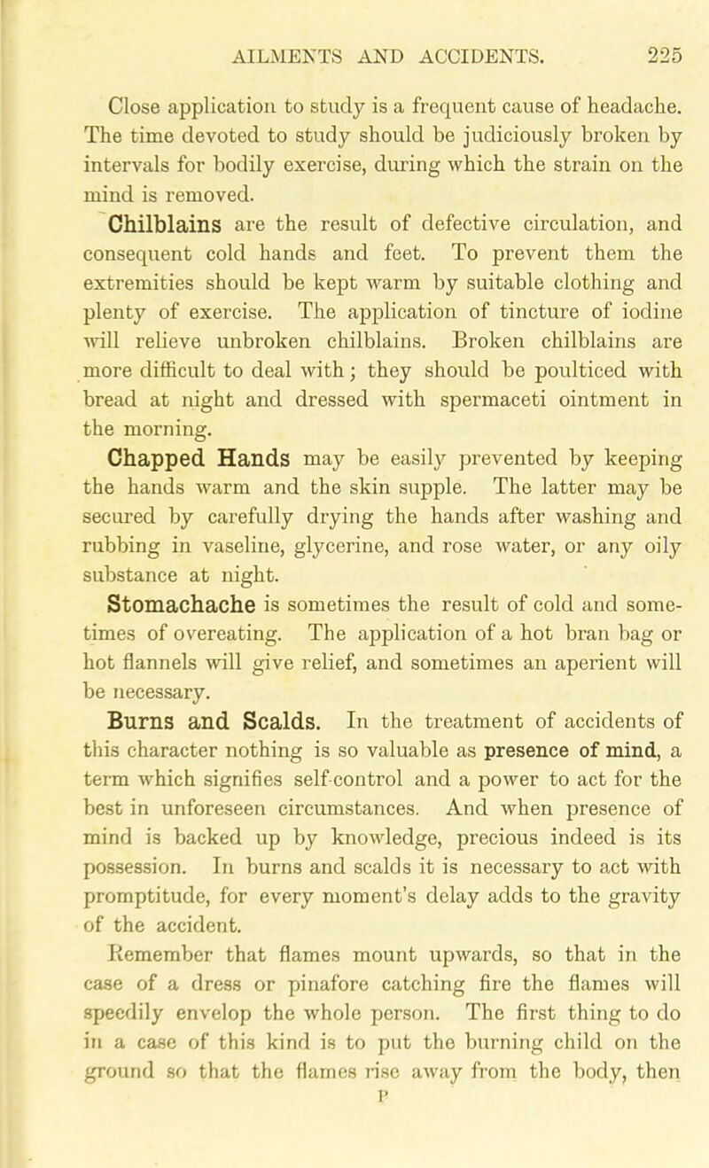 Close application to study is a frequent cause of headache. The time devoted to study should be judiciously broken by intervals for bodily exercise, during which the strain on the mind is removed. Chilblains are the result of defective circulation, and consequent cold hands and feet. To prevent them the extremities should be kept warm by suitable clothing and plenty of exercise. The application of tincture of iodine will relieve unbroken chilblains. Broken chilblains are more difficult to deal with; they should be poulticed with bread at night and dressed with spermaceti ointment in the morning. Chapped Hands may be easily prevented by keeping the hands warm and the skin supple. The latter may be secured by carefully drying the hands after washing and rubbing in vaseline, glycerine, and rose water, or any oily substance at night. Stomachache is sometimes the result of cold and some- times of overeating. The application of a hot bran bag or hot flannels will give relief, and sometimes an aperient will be necessary. Burns and Scalds. In the treatment of accidents of this character nothing is so valuable as presence of mind, a term which signifies self control and a power to act for the best in unforeseen circumstances. And when presence of mind is backed up by knowledge, precious indeed is its possession. In burns and scalds it is necessary to act with promptitude, for every moment’s delay adds to the gravity of the accident. Remember that flames mount upwards, so that in the case of a dress or pinafore catching fire the flames will speedily envelop the whole person. The first thing to do in a case of this kind is to put the burning child on the ground so that the flames rise away from the body, then P