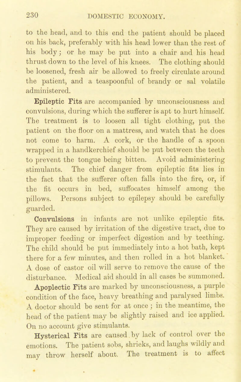 to the head, and to this end the patient should be placed on his back, preferably with his head lower than the rest of his body; or he may be put into a chair and his head thrust down to the level of his knees. The clothing should be loosened, fresh air be allowed to freely circulate around the patient, and a teaspoonful of brandy or sal volatile administered. Epileptic Fits are accompanied by unconsciousness and convulsions, during which the sufferer is apt to hurt himself. The treatment is to loosen all tight clothing, put the patient on the floor on a mattress, and watch that he does not come to harm. A cork, or the handle of a spoon wrapped in a handkerchief should be put between the teeth to prevent the tongue being bitten. Avoid administering stimulants. The chief danger from epileptic fits lies in the fact that the sufferer often falls into the fire, or, if the fit occurs in bed, suffocates himself among the pillows. Persons subject to epilepsy should be carefully guarded. Convulsions in infants are not unlike epileptic fits. They are caused by irritation of the digestive tract, due to improper feeding or imperfect digestion and by teething. The child should be put immediately into a hot bath, kept there for a few minutes, and then rolled in a hot blanket. A dose of castor oil will serve to remove the cause of the disturbance. Medical aid should in all cases bo summoned. Apoplectic Fits are marked by unconsciousness, a purple condition of the face, heavy breathing and paralysed limbs. A doctor should be sent for at once ; in the meantime, the head of the patient may be slightly raised and ice applied. On no account give stimulants. Hysterical Fits are caused by lack of control over the emotions. The patient sobs, shrieks, and laughs wildly and may throw herself about. The treatment is to affect