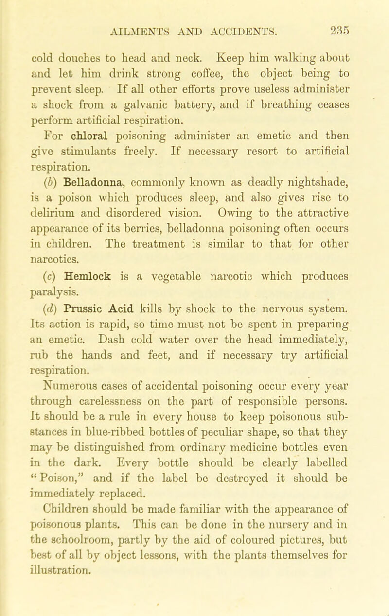 cold douches to head and neck. Keep him walking about and let him drink strong coffee, the object being to prevent sleep. If all other efforts prove useless administer a shock from a galvanic battery, and if breathing ceases pei’form artificial respiration. For chloral poisoning administer an emetic and then give stimulants freely. If necessary resort to artificial respiration. (b) Belladonna, commonly known as deadly nightshade, is a poison which produces sleep, and also gives rise to delirium and disordered vision. Owing to the attractive appearance of its berries, belladonna poisoning often occurs in children. The treatment is similar to that for other narcotics. (c) Hemlock is a vegetable narcotic which produces paralysis. (cl) Prussic Acid kills by shock to the nervous system. Its action is rapid, so time must not be spent in preparing an emetic. Dash cold water over the head immediately, rub the hands and feet, and if necessary try artificial respiration. Numerous cases of accidental poisoning occur every year through carelessness on the part of responsible persons. It should be a rule in every house to keep poisonous sub- stances in blue-ribbed bottles of peculiar shape, so that they may be distinguished from ordinary medicine bottles even in the dark. Every bottle should be clearly labelled “ Poison,” and if the label be destroyed it should be immediately replaced. Children should be made familiar with the appearance of poisonous plants. This can be done in the nursery and in the schoolroom, partly by the aid of coloured pictures, but best of all by object lessons, with the plants themselves for illustration.