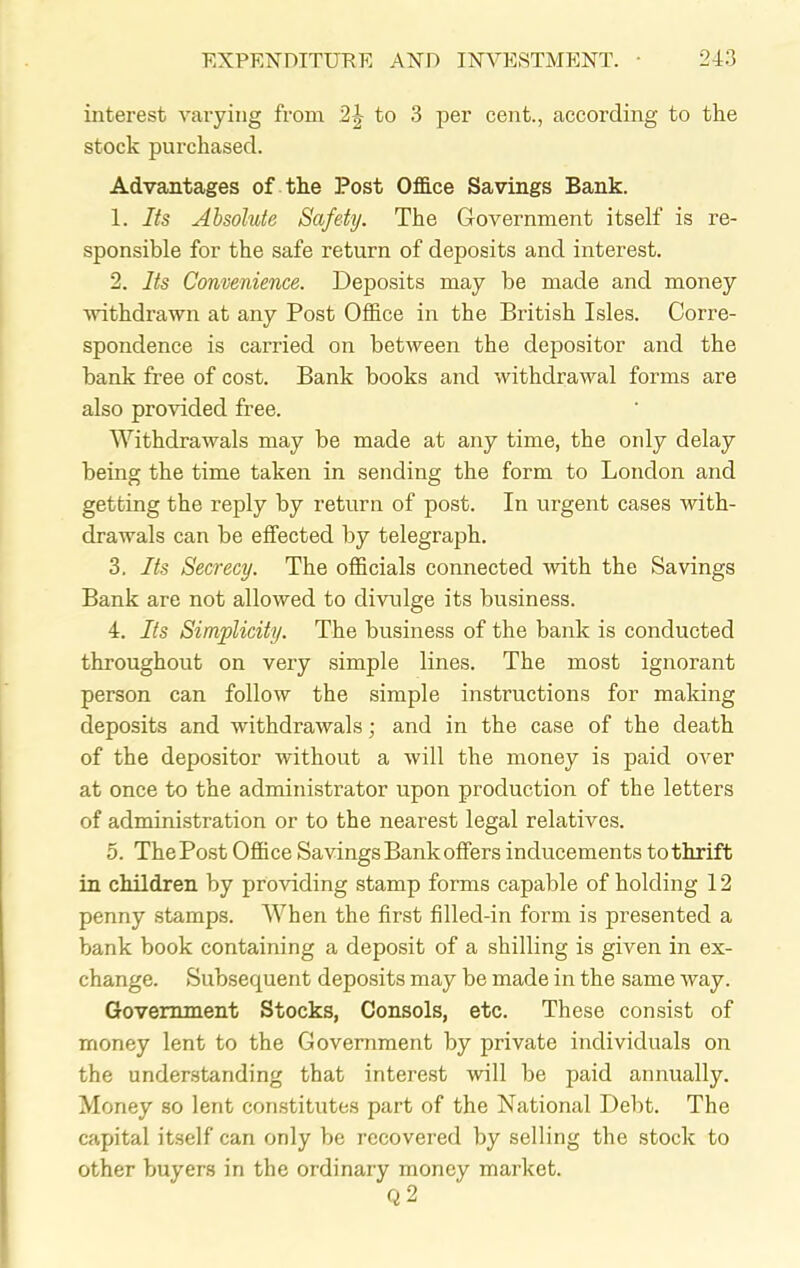 interest varying from 2|- to 3 per cent., according to the stock purchased. Advantages of the Post Office Savings Bank. 1. Its Absolute Safety. The Government itself is re- sponsible for the safe return of deposits and interest. 2. Its Convenience. Deposits may be made and money withdrawn at any Post Office in the British Isles. Corre- spondence is carried on between the depositor and the bank free of cost. Bank books and withdrawal forms are also provided free. Withdrawals may be made at any time, the only delay being the time taken in sending the form to London and getting the reply by return of post. In urgent cases with- drawals can be effected by telegraph. 3. Its Secrecy. The officials connected with the Savings Bank are not allowed to divulge its business. 4. Its Simplicity. The business of the bank is conducted throughout on very simple lines. The most ignorant person can follow the simple instructions for making deposits and withdrawals; and in the case of the death of the depositor without a will the money is paid over at once to the administrator upon production of the letters of administration or to the nearest legal relatives. 5. The Post Office Savings Bank offers inducements to thrift in children by providing stamp forms capable of holding 12 penny stamps. When the first filled-in form is presented a bank book containing a deposit of a shilling is given in ex- change. Subsequent deposits may be made in the same way. Government Stocks, Consols, etc. These consist of money lent to the Government by private individuals on the understanding that interest will be paid annually. Money so lent constitutes part of the National Debt. The capital itself can only be recovered by selling the stock to other buyers in the ordinary money market. Q2