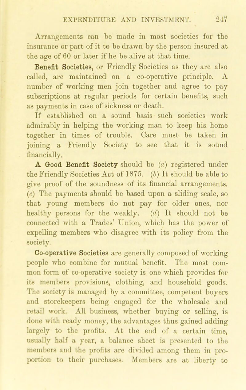 Arrangements can be made in most societies for the insurance or part of it to be drawn by the person insured at the age of 60 or later if he be alive at that time. Benefit Societies, or Friendly Societies as they are also called, are maintained on a co-operative principle. A number of working men join together and agree to pay subscriptions at regular periods for certain benefits, such as payments in case of sickness or death. If established on a sound basis such societies work admirably in helping the working man to keep his home together in times of trouble. Care must be taken in joining a Friendly Society to see that it is sound financially. A Good Benefit Society should be (a) registered under the Friendly Societies Act of 1875. (b) It should be able to give proof of the soundness of its financial arrangements. (c) The payments should be based upon a sliding scale, so that young members do not pay for older ones, nor healthy persons for the weakly. (cl) It should not be connected with a Trades’ Union, which has the power of expelling members who disagree with its policy from the society. Co-operative Societies are generally composed of working- people who combine for mutual benefit. The most com- mon form of co-operative society is one which provides for its members provisions, clothing, and household goods. The society is managed by a committee, competent buyers and storekeepers being engaged for the wholesale and retail work. All business, whether buying or selling, is done with ready money, the advantages thus gained adding largely to the profits. At the end of a certain time, usually half a year, a balance sheet is presented to the members and the profits are divided among them in pro- portion to their purchases. Members are at liberty to