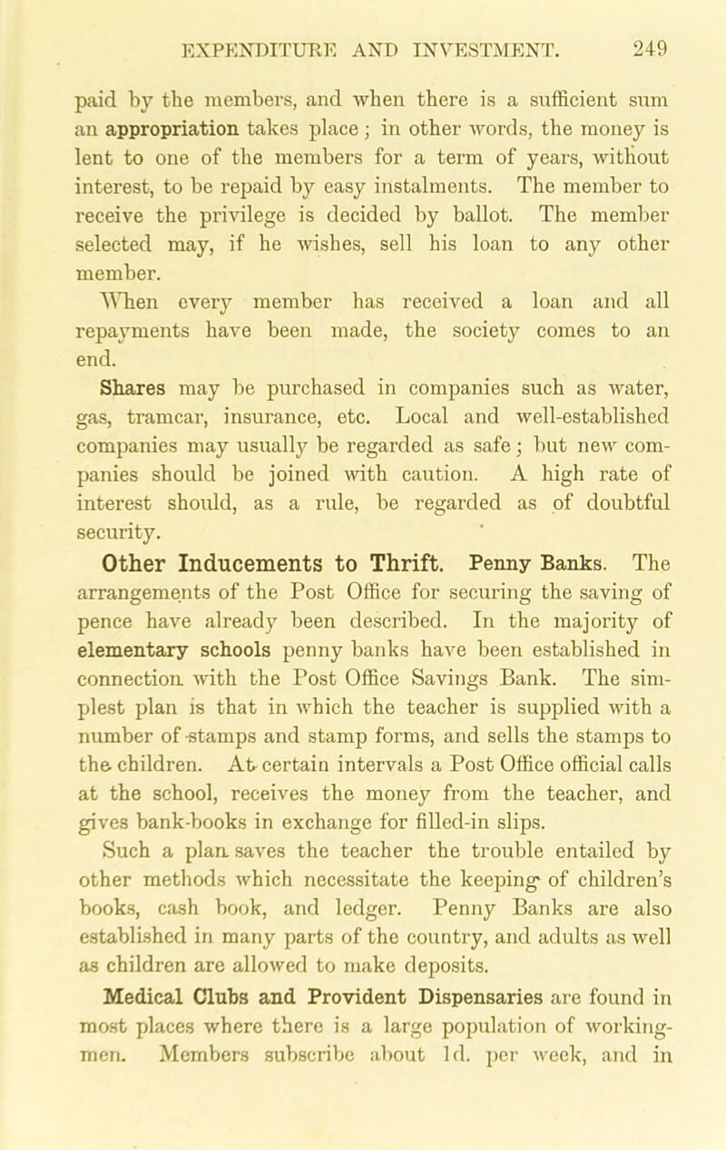 paid by the membei’s, and when there is a sufficient sum an appropriation takes place ; in other words, the money is lent to one of the members for a term of years, without interest, to be repaid by easy instalments. The member to receive the privilege is decided by ballot. The member selected may, if he wishes, sell his loan to any other member. When every member has received a loan and all repayments have been made, the society comes to an end. Shares may be purchased in companies such as water, gas, tramcar, insurance, etc. Local and well-established companies may usually be regarded as safe; but new com- panies should be joined with caution. A high rate of interest should, as a rule, be regarded as of doubtful security. Other Inducements to Thrift. Penny Banks. The arrangements of the Post Office for securing the saving of pence have already been described. In the majority of elementary schools penny banks have been established in connection with the Post Office Savings Bank. The sim- plest plan is that in which the teacher is supplied with a number of stamps and stamp forms, and sells the stamps to the children. At certain intervals a Post Office official calls at the school, receives the money from the teacher, and gives bank-books in exchange for filled-in slips. Such a plan saves the teacher the trouble entailed by other methods which necessitate the keeping- of children’s books, cash book, and ledger. Penny Banks are also established in many parts of the country, and adults as well as children are allowed to make deposits. Medical Clubs and Provident Dispensaries are found in most places where there is a large population of working- men. Members subscribe about Id. per week, and in