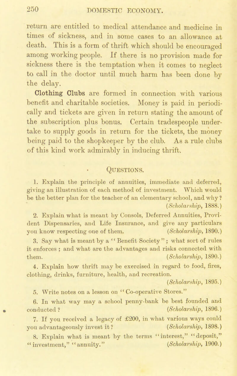 return are entitled to medical attendance and medicine in times of sickness, and in some cases to an allowance at death. This is a form of thrift which should be encouraged among working people. If there is no provision made for sickness there is the temptation when it comes to neglect to call in the doctor until much harm has been done by the delay. Clothing Clubs are formed in connection with various benefit and charitable societies. Money is paid in periodi- cally and tickets are given in return stating the amount of the subscription plus bonus. Certain tradespeople under- take to supply goods in return for the tickets, the money being paid to the shopkeeper by the club. As a rule clubs of this kind work admirably in inducing thrift. Questions. 1. Explain the principle of annuities, immediate and deferred, giving an illustration of each method of investment. Which would be the better plan for the teacher of an elementary school, and why ? (Scholarship, 1888.) 2. Explain what is meant by Consols, Deferred Annuities, Provi- dent Dispensaries, and Life Insurance, and give any particulars you know respecting one of them. (Scholarship, 1890.) 3. Say what is meant by a “ Benefit Society ” ; what sort of rules it enforces ; and what are the advantages and risks connected with them. (Scholarship, 1S90.) 4. Explain how thrift may be exercised in regard to food, fires, clothing, drinks, furniture, health, and recreation. (Scholarship, 1895.) 5. Write notes on a lesson on “ Co-operative Stores.” 6. In what way may a school penny-bank be best founded and conducted? (Scholarship, 1S96.) 7. If you received a legacy of £200, in what various ways could you advantageously invest it ? (Scholarship, 1898.) 8. Explain what is meant by the terms “interest,” “deposit,” “investment,” “annuity.” (Scholarship, 1900.)