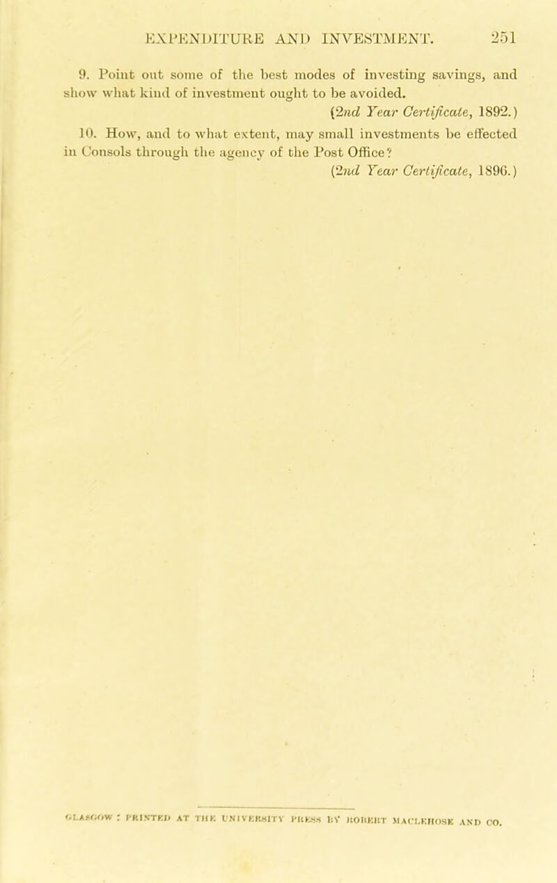 9. Point out some of the best modes of investing savings, and show what kind of investment ought to lie avoided. (2nd Year Certificate, 1892.) 10. How, and to what extent, may small investments be effected in Consols through the agency of the Post Office? (2nd Year Certificate, 1S9G.) OLAAOOW : printed at thk university press I:V koiieut jiaclkhosk and CO.