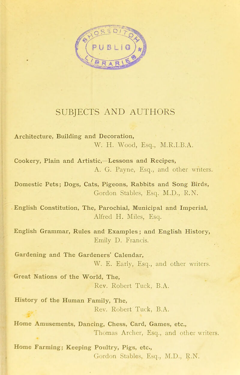 SUBJECTS AND AUTHORS Architectiure, Building and Decoration, W. H. Wood, Esq., M.R.I.B.A. Cookery, Plain and Artistic,—Lessons and Recipes, A. G. Payne, Esq., and other writers. Domestic Pets; Dogs, Cats, Pigeons, Rabbits and Song Birds, Gordon Stables, Esq. M.D., R.N. English Constitution, The, Parochial, Municipal and Imperial, Alfred H. Miles, Esq. English Grammar, Rules and Examples; and English History, Emily D. Erancis. Gardening and The Gardeners’ Calendar, W. E. Early, Esq., and other writers. Great Nations of the World, The, Rev. Robert Tuck, B.A. History of the Human Family, The, Rev. Robert Tuck, B.A. Home Amusements, Dancing, Chess, Card, Games, etc., Thomas Archer, Esq., and other writers. Home Farming; Keeping Poultry, Pigs, etc., Gordon .Stables, Esq., M.D., R.N.