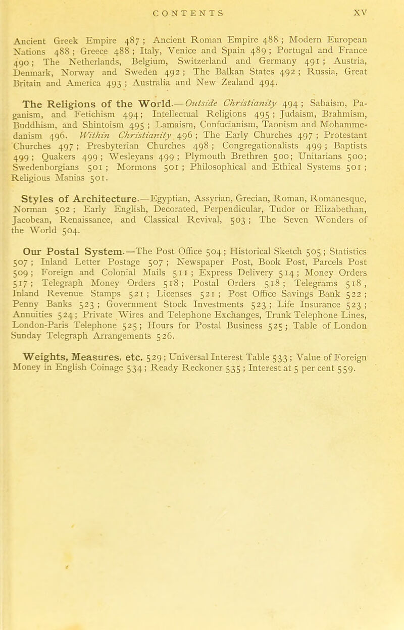 Ancient Greek Empire 487 ; Ancient Roman Empire 488 ; Modern European Nations 488 ; Greece 488 ; Italy, Venice and Spain 489 ; Portugal and France 490; The Netherlands, Belgium, Switzerland and Germany 491 ; Austria, Denmark, Nonvay and Sweden 492 ; The Balkan States 492 ; Russia, Great Britain and America 493 ; Australia and New Zealand 494. The Religions of the World.— Outside Christianity 494; Sabaism, Pa- ganism, and Fetichism 494; Intellectual Religions 495 ; Judaism, Brahmism, Buddhism, and Shintoism 495 ; Lamaism, Confucianism, Taonism and Mohamme- danism 496. Withhi Christianity 496 ; The Early Churches 497 ; Protestant Churches 497 ; Presbyterian Churches 498 ; Congregationalists 499 ; Baptists 499; Quakers 499; Wesle}'ans 499; Plymouth Brethren 500; Unitarians 500; Swedenborgians 501 ; Mormons 501 ; Philosophical and Ethical Systems 501 ; Religious Manias 501. Styles of Architecture.—Egyptian, Assyrian, Grecian, Roman, Romanesque, Norman 502 ; Early English, Decorated, Perpendicular, Tudor or Elizabethan, Jacobean, Renaissance, and Classical Revival, 503 ; The Seven Wonders of the World 504. Our Postal System.—The Post Office 504; Historical Sketch 505 ; Statistics 507 ; Inland Letter Postage 507 ; Newspaper Post, Book Post, Parcels Post 509; Foreign and Colonial Mails 511 ; Express Delivery 514; Money Orders 517; Telegraph Money Orders 518; Postal Orders 518; Telegrams 518, Inland Revenue Stamps 521 ; Licenses 521 ; Post Office Savings Bank 522 ; Penny Banks 523 ; Government Stock Investments 523 ; Life Insmance 523 ; Annuities 524; Private Wires and Telephone Exchanges, Trimk Telephone Lines, London-Paris Telephone 525; Hours for Postal Business 525; Table of London Sunday Telegraph Arrangements 526. Weights, Measures, etc. 529 ; Universal Interest Table 533 ; Value of Foreign Money in English Coinage 534; Ready Reckoner 535 ; Interest at 5 per cent 559.