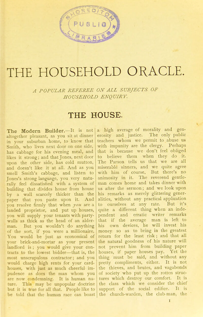 THE HOUSEHOLD ORACLE. A POPULAR REFEREE ON ALL SUBJECTS OF HOUSEHOLD ENQULRY. THE HOUSE. The Modern Builder.—It is not altogether pleasant, as you sit at dinner in your suburban home, to know that Smith, who lives next door on one side, has cabbage for his evening meal, and likes it strong; and that Jones, next door upon the other side, has cold mutton, and doesn’t like it at all. And as you smell Smith’s cabbage, and listen to Jones’s strong language, you very natu- rally feel dissatisfied with a system of building that divides house from house by a wall scarcely thicker than the paper that you paste upon it. And you resolve firmly that when you are a landed proprietor, and put up houses, you will supply your tenants with party- walls as thick as the head of an aider- man. But you wouldn’t do anything of the sort, if you were a millionaire. You would be just as economical of your brick-and-mortar as your present landlord is ; you would give your con- tracts to the lowest bidder—that is, the most unscrupulous contractor; and you would charge high rents for your card- hou.ses, with just as much cheerful im- pudence as docs the man whom you are now condemning. It is human na- ture. This may be unpopular doctrine but it is true for all that. People like to be told that the human race can boast a high average of morality and gen- erosity and justice. The only public teachers whom we permit to abuse us with impunity are the clergy. Perhaps that is because we don’t feel obliged to believe them when they do it. The Parson tells us that we are all miserable sinners, and we quite agree with him of course. But there’s no animosity in it. The reverend gentle- man comes home and takes dinner with us after the sermon; and we look upon his remarks as merely glittering gener- alities, without any practical application to ourselves at any rate. But it’s quite a different thing when an inde- pendent and erratic writer remarks that if the average man is left to his own devices, he will invest his money so as to bring in the greatest return for the least risk ; and that all the natural goodness of his nature will not prevent him from building paper houses, if paper houses pay. Yet the thing must be said, and without any pretty compliments, either. It is not the thieves, and brutes, and vagabonds of society who put up the rotten struc- tures which destroy our comfort. It is the class which we consider the chief support of the social edifice. It is the church-warden, the club man, the