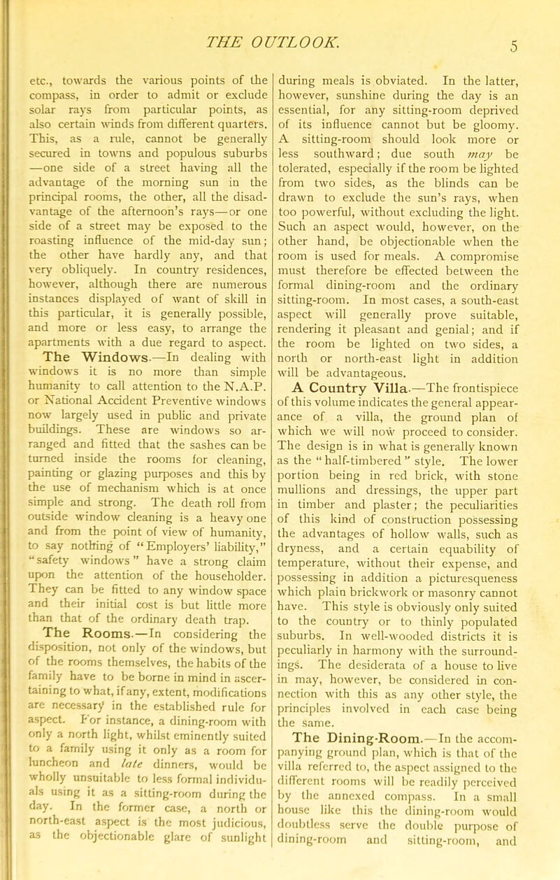 THE OUTLOOK. etc., towards the various points of the compass, in order to admit or exclude solar rays from particular points, as also certain winds from different quarters. This, as a iwle, cannot be generally secured in towns and populous suburbs —one side of a street having all the advantage of the morning sun in the principal rooms, the other, all the disad- vantage of the afternoon’s rays—or one side of a street may be exposed to the roasting influence of the mid-day sun; the other have hardly any, and that verj' obliquely. In country residences, however, although there are numerous instances displayed of want of skill in this particular, it is generally possible, and more or less easy, to arrange the apartments with a due regard to aspect. The Windows.—In dealing with windows it is no more tlian simple humanity to call attention to die N.A.P. or National Accident Preventive windows now largely used in pubHc and private buildings. These are windows so ar- ranged and fitted that the sashes can be turned inside the rooms for cleaning, painting or glazing purposes and this by the use of mechanism which is at once simple and strong. The death roll from outside window cleaning is a heavy one and from the point of view of humanity, to say nothing of “Employers’ liability,” “ safety windows ” have a strong claim up<m the attention of the householder. They can be fitted to any window space and their initial cost is but little more than that of the ordinary death trap. The Rooms.—In considering the disposition, not only of the windows, but of the rooms themselves, the habits of the family have to be borne in mind in ascer- taining to what, if any, extent, modifications are necc.ssary in the established rule for aspect. For instance, a dining-room with only a north light, whilst eminently suited to a family using it only as a room for luncheon and late dinners, would be wholly unsuitable to le.ss formal individu- als using it as a sitting-room during the day. In the former case, a north or north-east aspect is the most judicious, as the objectionable glare of sunlight during meals is obviated. In the latter, however, sunshine during the day is an essential, for any sitting-room deprived of its influence cannot but be gloomy. A sitting-room should look more or less southward; due south rtiay be tolerated, especially if the room be lighted from two sides, as the blinds can be drawn to exclude the sun’s rays, when too powerful, without excluding the light. Such an aspect would, however, on the other hand, be objectionable when the room is used for meals. A compromise must therefore be effected between the formal dining-room and the ordinary sitting-room. In most cases, a south-east aspect will generally prove suitable, rendering it pleasant and genial; and if the room be lighted on two sides, a north or north-east light in addition will be advantageous. A Country Villa.—The frontispiece of this volume indicates the general appear- ance of a villa, the ground plan of which we will now proceed to consider. The design is in what is generally known as the “ half-timbered ” style. The lower portion being in red brick, with stone mullions and dressings, the upper part in timber and plaster; the peculiarities of this kind of construction possessing the advantages of hollow walls, such as dryness, and a certain equability of temperature, without their expense, and possessing in addition a picturesqueness which plain brickwork or masonry cannot have. This style is obviously only suited to the country or to thinly populated suburbs. In well-wooded districts it is peculiarly in harmony with the surround- ings. The desiderata of a house to live in may, however, be considered in con- nection with this as any other style, the principles involved in each case being the same. The Dining-Room.—In the accom- panying ground plan, which is that of the villa referred to, the aspect assigned to the diflerent rooms will be readily perceived by the annexed compass. In a small house like this the dining-room would doubtless serve the double purpose of dining-room and sitting-room, and