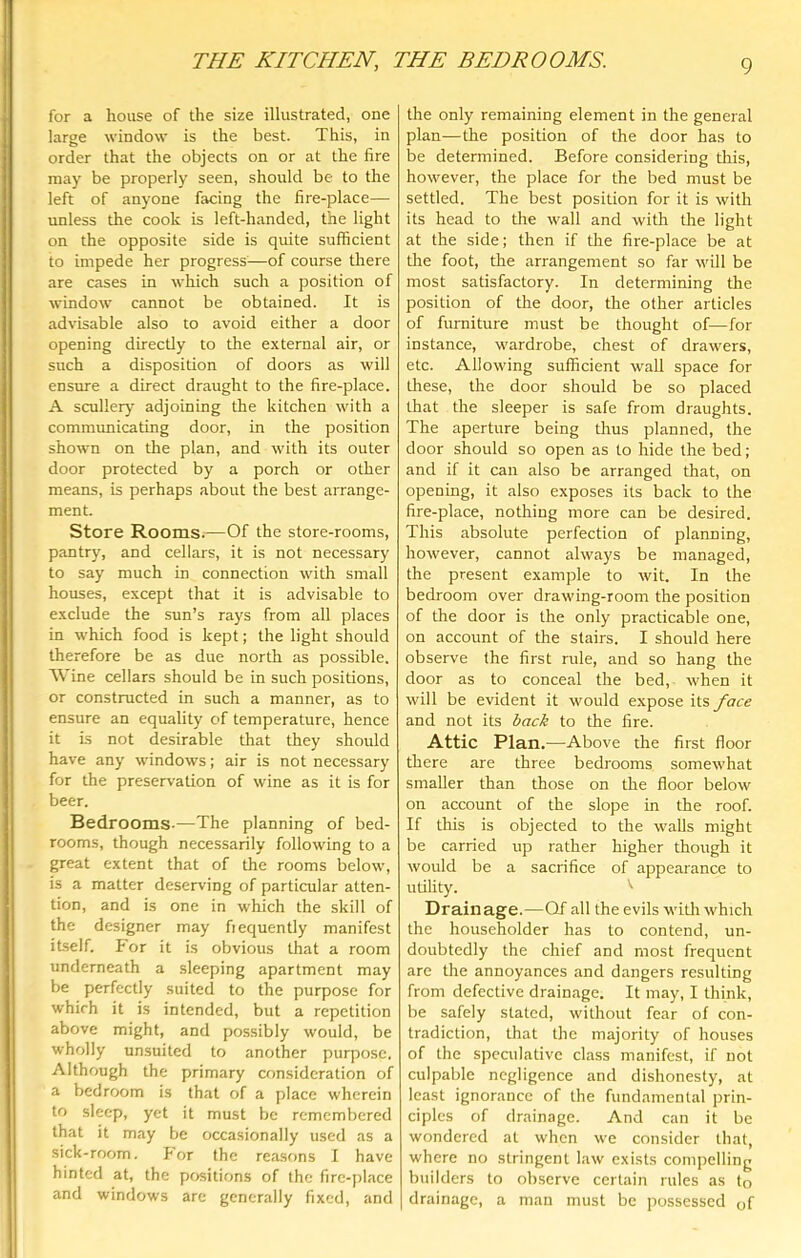 THE KITCHEN, THE BEDROOMS. for a house of the size illustrated, one large window is the best. This, in order that the objects on or at the fire may be properly seen, should be to the left of anyone facing the fire-place— unless the cook is left-handed, the light on the opposite side is quite sufficient to impede her progress—of course there are cases in which such a position of window cannot be obtained. It is advisable also to avoid either a door opening directly to the external air, or such a disposition of doors as will ensure a direct draught to the fire-place. A scullery adjoining the kitchen with a communicating door, in the position shown on the plan, and with its outer door protected by a porch or other means, is perhaps about the best arrange- ment. Store Rooms.—Of the store-rooms, pantry, and cellars, it is not necessary to say much in connection with small houses, except that it is advisable to exclude the sun’s rays from all places in which food is kept; the light should therefore be as due north as possible. AVine cellars should be in such positions, or constructed in such a manner, as to ensure an equality of temperature, hence it is not desirable that they should have any windows; air is not necessary for the preservation of wine as it is for beer. Bedrooms.—The planning of bed- rooms, though necessarily following to a great extent that of the rooms below, is a matter deserving of particular atten- tion, and is one in which the skill of the designer may fiequently manifest itself. For it is obvious that a room underneath a sleeping apartment may be perfectly suited to the purpose for which it is intended, but a repetition above might, and possibly would, be wholly unsuited to another purpose. Although the primary consideration of a bedroom is that of a place wherein to sleep, yet it must be remembered that it may be occasionally used as a sick-room. P or the rea.sons 1 have hinted at, the positions of the fire-place and windows are generally fixed, and the only remaining element in the general plan—the position of the door has to be determined. Before considering this, however, the place for the bed must be settled. The best position for it is with its head to tlie wall and with the light at the side; then if tlie fire-place be at the foot, the arrangement so far will be most satisfactory. In determining the position of the door, the other articles of furniture must be thought of—for instance, wardrobe, chest of drawers, etc. Allowing sufficient wall space for these, the door should be so placed that the sleeper is safe from draughts. The aperture being thus planned, the door should so open as to hide the bed; and if it can also be arranged that, on opening, it also exposes its back to the fire-place, nothing more can be desired. This absolute perfection of planning, however, cannot always be managed, the present example to wit. In the bedroom over drawing-room the position of the door is the only practicable one, on account of the stairs. I should here observe the first rule, and so hang the door as to conceal the bed, when it will be evident it would expose its face and not its back to the fire. Attic Plan.—Above the first floor there are three bedrooms somewhat smaOer than those on the floor below on account of the slope in the roof. If this is objected to the walls might be carried up rather higher though it would be a sacrifice of appearance to utility. '' Drain age.—Of all the evils with which the householder has to contend, un- doubtedly the chief and most frequent are the annoyances and dangers resulting from defective drainage. It may, I think, be safely stated, without fear of con- tradiction, that the majority of houses of the speculative class manifest, if not culpable negligence and dishonesty, at least ignorance of the fundamental prin- ciples of drainage. And can it be wondered at when we consider that, where no stringent law exists compelling builders to observe certain rules as to drainage, a man must be possessed of