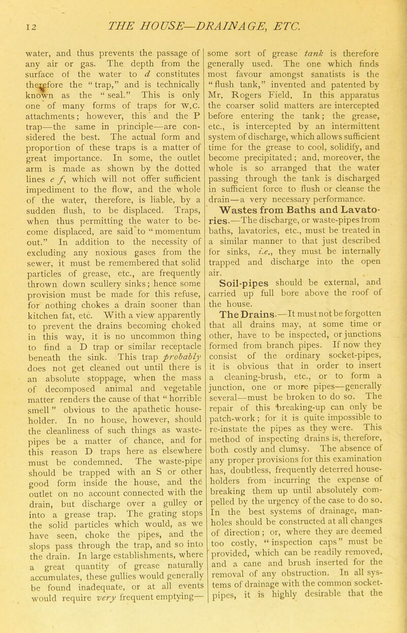 water, and thus prevents the passage of any air or gas. The depth from the surface of the water to d constitutes the^fore the “trap,” and is technically known as the “ seal.” This is only one of many forms of traps for W.C. attachments; however, this and the P trap—the same in principle—are con- sidered the best. The actual form and proportion of these traps is a matter of great importance. In some, the outlet arm is made as shown by the dotted lines e f, which will not offer sufficient impediment to the flow, and die whole of the water, therefore, is liable, by a sudden flush, to be displaced. Traps, when thus permitting the water to be- come displaced, are said to “ momentum out.” In addition to the necessity of excluding any noxious gases from the sewer, it must be remembered that solid particles of grease, etc., are frequently thrown down scullery sinks; hence some provision must be made for this refuse, for nothing chokes a drain sooner than kitchen fat, etc. With a view apparently to prevent the drains becoming choked in this way, it is no uncommon thing to find a D trap or similar receptacle beneath the sink. This trap probably does not get cleaned out until there is an absolute stoppage, when the mass of decomposed animal and vegetable matter renders the cause of that “ horrible smell ” obvious to the apathetic house- holder. In no house, however, should the cleanliness of such things as waste- pipes be a matter of chance, and for this reason D traps here as elsewhere must be condemned. The waste-pipe should be trapped with an S or other good form inside the house, and the outlet on no account connected with the drain, but discharge over a gulley or into a grease trap. The grating stops the solid particles which would, as we have seen, choke the pipes, and the slops pass through the trap, and so into the drain. In large establishments, where a great quantity of grease naturally accumulates, these gullies would generally be found inadequate, or at all events would require very frequent emptying some sort of grease ta7ik is therefore generally used. The one which finds most favour amongst sanatists is the “flush tank,” invented and patented by Mr. Rogers Field. In this apparatus the coarser solid matters are intercepted before entering the tank; the grease, etc., is intercepted by an intermittent system of discharge, which allows sufficient time for the grease to cool, solidify, and become precipitated; and, moreover, the whole is so arranged that the water passing through the tank is discharged in sufficient force to flush or cleanse the drain—a very necessary performance. Wastes from Baths and Lavato- ries.—The discharge, or waste-pipes trom baths, lavatories, etc., must be treated in a similar manner to that just described for sinks, i..e„ they must be internally trapped and discharge into the open air. Soil-pipes should be external, and carried up full bore above the roof of the house. The Drains.—It must not be forgotten that all drains may, at some time or other, have to be inspected, or junctions formed from branch pipes. If now they consist of the ordinary socket-pipes, it is obvious that in order to insert a cleaning-brush, etc., or to form a junction, one or more pipes—generally several—must be broken to do so. The repair of this hreaking-up can only be patch-work; for it is quite impossible to re-instate the pipes as they were. This method of inspecting drains is, therefore, both costly and clumsy. The absence of any proper provisions for this examination has, doubtless, frequently deterred house- holders from incurring the expense of breaking them up until absolutely com- pelled by the urgency of the case to do so. In the best systems of drainage, man- holes should be constructed at all changes of direction ; or, where they are deemed too costly, “ inspection caps ” must be ■ provided, which can be readily removed, and a cane and brush inserted for the removal of any obstruction. In all sys- tems of drainage with the common socket- pipes, it is highly desirable that tlie