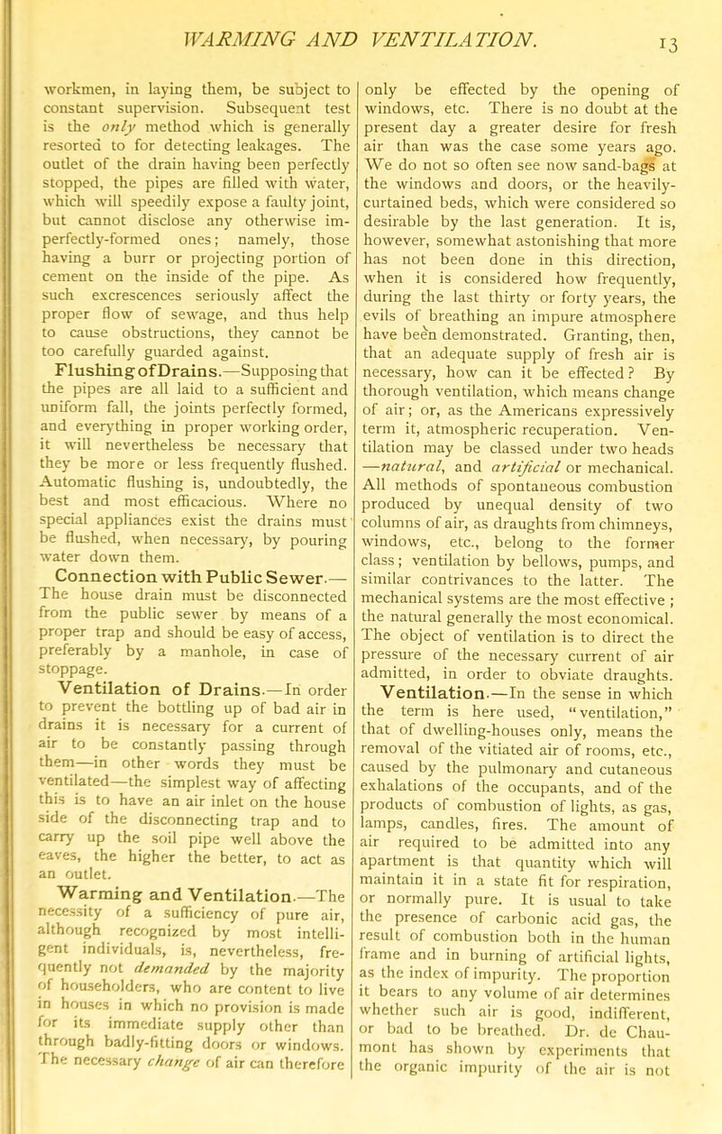 workmen, in laying them, be subject to constant supervision. Subsequent test is the only metliod which is generally resorted to for detecting leakages. The outlet of the drain having been perfectly stopped, the pipes are filled with water, which will speedily e.\pose a faulty joint, but cannot disclose any otherwise im- perfectly-formed ones: namely, those having a burr or projecting portion of cement on the inside of the pipe. As such excrescences seriously affect the proper flow of sewage, and thus help to cause obstructions, they cannot be too carefully guarded against. Flushing of Drains.—Supposing that the pipes are all laid to a sufficient and uniform fall, the joints perfectly formed, and everj'thing in proper working order, it will nevertheless be necessary that they be more or less frequently flushed. Automatic flushing is, undoubtedly, the best and most efficacious. Where no special appliances exist the drains must be flushed, when necessary, by pouring water down them. Connection with Public Sewer.— The house drain must be disconnected from the public sewer by means of a proper trap and should be easy of access, preferably by a manhole, in case of stoppage. Ventilation of Drains.—In order to prevent the bottling up of bad air in drains it is necessary for a current of air to be constantly passing through them—in other words they must be ventilated—the simplest way of affecting this is to have an air inlet on the house side of the disconnecting trap and to carry up the soil pipe well above the eaves, the higher the better, to act as an outlet. Warming and Ventilation.—The nece.s.sity of a sufficiency of pure air, although recognized by most intelli- gent individuals, is, nevertheless, fre- quently not demanded by the majority of householders, who are content to live in houses in which no provision is made for its immediate supply other than through badly-fitting doors or windows. The necessary change of air can therefore only be effected by the opening of windows, etc. There is no doubt at the present day a greater desire for fresh air than was the case some years ago. We do not so often see now sand-bags at the windows and doors, or the heavily- curtained beds, which were considered so desirable by the last generation. It is, however, somewhat astonishing that more has not been done in this direction, when it is considered how frequently, during the last thirty or forty years, the evils of breathing an impure atmosphere have been demonstrated. Granting, then, that an adequate supply of fresh air is necessary, how can it be effected ? By thorough ventilation, which means change of air; or, as the Americans expressively term it, atmospheric recuperation. Ven- tilation may be classed under two heads —natural, and artificial or mechanical. All methods of spontaneous combustion produced by unequal density of two columns of air, as draughts from chimneys, windows, etc., belong to the former class; ventilation by bellows, pumps, and similar contrivances to the latter. The mechanical systems are the most effective ; the natural generally the most economical. The object of ventilation is to direct the pressure of the necessary current of air admitted, in order to obviate draughts. Ventilation-—In the sense in which the term is here used, “ventilation,” that of dwelling-houses only, means the removal of the vitiated air of rooms, etc., caused by the pulmonary and cutaneous exhalations of the occupants, and of the products of combustion of lights, as gas, lamps, candles, fires. The amount of air required to be admitted into any apartment is that quantity which will maintain it in a state fit for respiration, or normally pure. It is usual to take the presence of carbonic acid gas, the result of combustion both in the human frame and in burning of artificial lights, as the index of impurity. The proportion it bears to any volume of air determines whether such air is good, indifferent, or bad to be breathed. Dr. de Chau- mont has shown by experiments that the organic impurity of the air is not