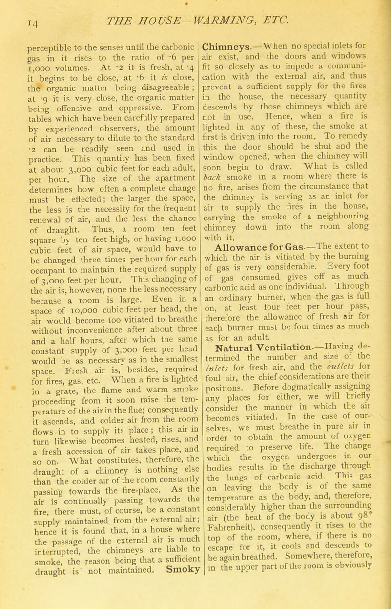 H perceptible to the senses until the carbonic gas in it rises to the ratio of '6 per 1,000 volumes. At -2 it is fresh, at -4 it begins to be close, at ‘6 it is close, the organic matter being disagreeable; at -g it is very close, the organic matter being offensive and oppressive. From tables which have been carefully prepared by experienced observers, the amount of air necessary to dilute to the standard •2 can be readily seen and used in practice. This quantity has been fixed at about 3,000 cubic feet for each adult, per hour. The size of the apartment determines how often a complete change must be effected; the larger the space, the less is the necessity for the frequent renewal of air, and the less the chance of draught. Thus, a room ten feet square by ten feet high, or having i.ooo cubic feet of air space, would have to be changed three times per hour for each occupant to maintain the required supply of 3,000 feet per hour. This changing of the air is, however, none the less necessary because a room is large. Even in a space of 10,000 cubic feet per head, the air would become too vitiated to breathe without inconvenience after about three and a half hours, after which the same constant supply of 3,000 feet per head would be as necessary as in the smallest space. Fresh air is, besides, required for fires, gas, etc. When a fire is lighted in a grate, the flame and warm smoke proceeding from it soon raise the tem- perature of the air in the flue; consequently it ascends, and colder air from the room flows in to supply its place; this air in turn likewise becomes heated, rises, and a fresh accession of air takes place, and so on. What constitutes, therefore, the draught of a chimney is nothing else than the colder air of the room constantly passing towards the fire-place. As the air is continually passing towards the fire, there must, of course, be a constant supply maintained from the external air; hence it is found that, in a house where the passage of the external air is much interrupted, the chimneys are liable to smoke, the reason being that a sufficient draught is' not maintained. Smoky Chimneys.—When no special inlets for air exist, and the doors and windows fit so closely as to impede a communi- cation with the external air, and thus prevent a sufficient supply for the fires in the house, the necessary quantity descends by those chimneys which are not in use. Hence, when a fire is lighted in any of these, the smoke at first is driven into the room. To remedy this the door should be shut and the window opened, when the chimney will soon begin to draw. What is called back smoke in a room where there is no fire, arises from the circumstance that the chimney is serving as an inlet for air to supply the fires in the house, carrying the smoke of a neighbouring chimney down into the room along with it. Allowance for Gas.—The extent to which the air is vitiated by the burning of gas is very considerable. Every foot of gas consumed gives off as much carbonic acid as one individual. Through an ordinary burner, when the gas is full on, at least four feet per hour pass, therefore the allowance of fresh air for each burner must be four times as much as for an adult. Natural Ventilation.—Having de- termined the number and size of the inlets for fresh air, and the outlets for foul air, the chief considerations are their positions. Before dogmatically assigning any places for either, we will briefly consider the manner in which the air becomes vitiated. In the case of our- selves, we must breathe in pure air in order to obtain the amount of oxygen required to preserve life. The change which the oxygen undergoes in our bodies results in the discharge through the lungs of carbonic acid. This gas on leaving tlie body is of the same temperature as the body, and, therefore, considerably higher tlian the surrounding air (the heat of the body is about 98® Fahrenheit), consequently it rises to the top of the room, where, if there is no escape for it, it cools and descends to be again breathed. Somewhere, therefore, in the upper part of tlie room is obviously