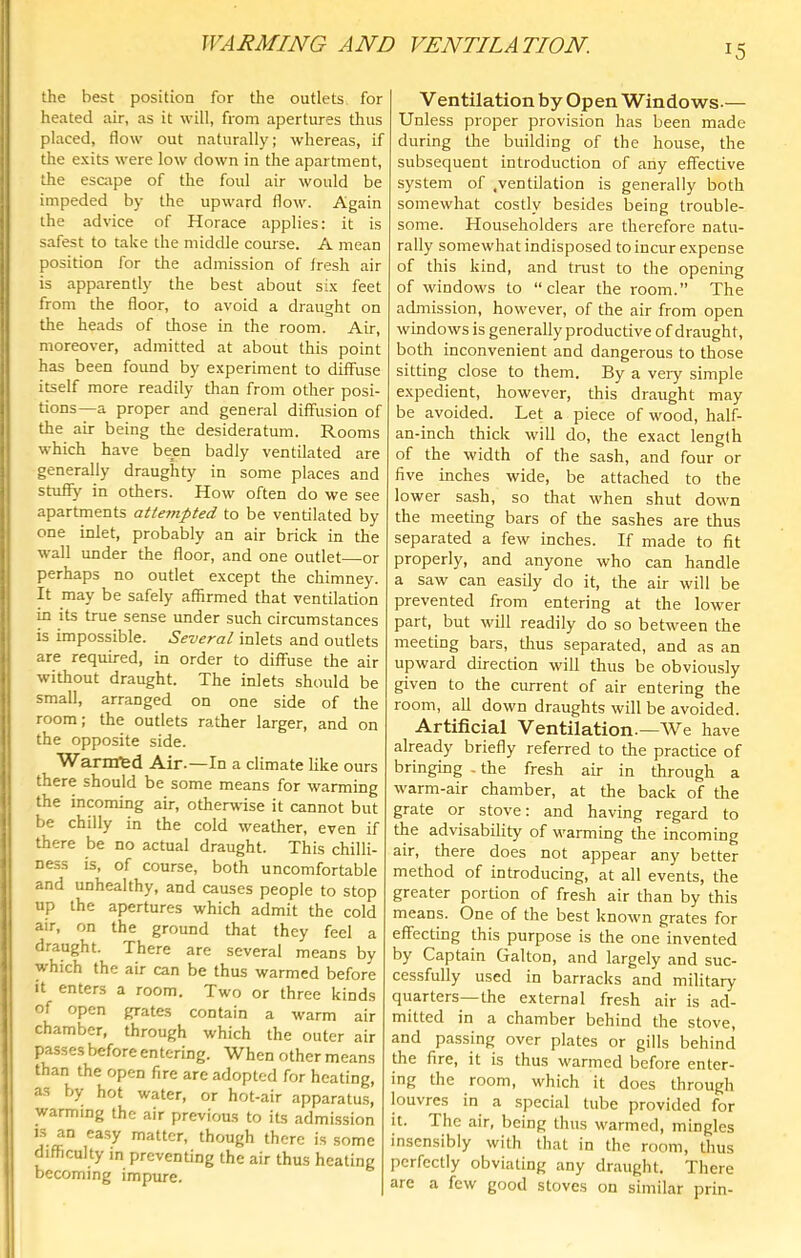 the best position for the outlets for heated air, as it will, from apertures thus placed, flow out naturally; whereas, if the exits were low down in the apartment, the escape of the foul air would be impeded by the upward flow. Again the advice of Horace applies: it is safest to take the middle course. A mean position for the admission of fresh air is apparently the best about six feet from the floor, to avoid a draught on the heads of those in the room. Air, moreover, admitted at about this point has been found by experiment to diffuse itself more readily than from other posi- tions—a proper and general diffusion of the air being the desideratum. Rooms which have been badly ventilated are generally draughty in some places and stuffy in others. How often do we see apartments attempted to be ventilated by one inlet, probably an air brick in the wall under the floor, and one outlet—or perhaps no outlet except the chimney. It may be safely affirmed that ventilation in its true sense under such circumstances is impossible. Several inlets and outlets are required, in order to diffuse the air without draught. The inlets should be small, arranged on one side of the room; the outlets rather larger, and on the opposite side. Warnffed Air.—In a climate like ours there should be some means for warming the incoming air, otherwise it cannot but be chilly in the cold weather, even if there be no actual draught. This chilli- ness is, of course, both uncomfortable and unhealthy, and causes people to stop up the apertures which admit the cold air, on the ground that they feel a draught. There are several means by which the air can be thus warmed before it enters a room. Two or three kinds of open grates contain a warm air chamber, through which the outer air passes before entering. When other means than the open fire are adopted for heating, as by hot water, or hot-air apparatus, warming the air previous to its admission IS an ea.sy matter, though there is some difficulty in preventing the air thus heating becoming impure. Ventilation by Open Windows.— Unless proper provision has been made during the building of the house, the subsequent introduction of any effective system of .ventilation is generally both somewhat costly besides being trouble- some. Householders are therefore natu- rally somewhat indisposed to incur expense of this kind, and trust to the opening of windows to “clear the room.” The admission, however, of the air from open windows is generally productive of draught, both inconvenient and dangerous to those sitting close to them. By a very simple e.xpedient, however, this draught may be avoided. Let a piece of wood, half- an-inch thick will do, the exact length of the width of the sash, and four or five inches wide, be attached to the lower sash, so that when shut down the meeting bars of the sashes are thus separated a few inches. If made to fit properly, and anyone who can handle a saw can easily do it, the air will be prevented from entering at the lower part, but will readily do so between the meeting bars, dms separated, and as an upward direction will thus be obviously given to the current of air entering the room, all down draughts will be avoided. Artificial Ventilation. —We have already briefly referred to the practice of bringing . the fresh air in through a warm-air chamber, at the back of the grate or stove: and having regard to the advisability of warming the incoming air, there does not appear any better method of introducing, at all events, the greater portion of fresh air than by this means. One of the best known grates for effecting this purpose is the one invented by Captain Galton, and largely and suc- cessfully used in barracks and military quarters—the external fresh air is ad- mitted in a chamber behind the stove, and passing over plates or gills behind the fire, it is thus warmed before entcr- ing the room, which it does through louvres in a .special tube provided for it. The air, being thus warmed, mingles insensibly with that in the room, thus perfectly obviating any draught. There are a few good stoves on similar prin-