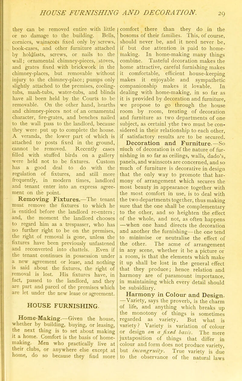 they can be removed entire with little or no damage to the building. Bells, cornices, wains.cots fixed only by screws, book-cases, and other furniture attached by holdfasts, screws, or nails to the wall: ornamental chimney-pieces, stoves, and grates fixed with brickwork in the chimney-places, but removable without injury to the chimney-place; pumps only slighdy attached to the premises, cooling- tubs, mash-tubs, water-tubs, and blinds have all been held by the Courts to be removable. On the other hand, hearths and chimney-pieces not of an ornamental character, fire-grates, and benches nailed to the wall pass to the landlord, because they were put up to complete the house. A veranda, the lower part of which is attached to posts fixed in the ground, cannot be removed. Recently cases fiUed with stuffed birds on a gallery were held not to be fixtures. Custom has a good deal to do with tlie regulation of fixtures, and still more frequently, in modern times, landlord and tenant enter into an express agiee- ment on the point. Removing Fixtures.—The tenant must remove the fixtures to which he is entitled before the landlord re-enters; and, the moment the landlord chooses to regard him as a trespasser, who has no further right to be on the premises, the right of removal is gone, unless the fixtures have been previously unfastened and reconverted into chattels. Even if the tenant continues in possession under a new agreement or lease, and nothing is said about the fixtures, the right of removal is lost. His fixtures have, in fact, passed to the landlord, and they are part and parcel of the premises which are let under the new lease or agreement. HOUSE FURNISHING. Home-Making.—Given the house, whether by building, buying, or leasing, the next thing is to .set about making it a home. Comfort is the basis of home- making. Men who practically live at their clubs, or anywhere else except at home, do so because they find more comfort there than they do in the bosoms of their families. This, of course, should never be, and it need never be, if but due attention is paid to home- making. In home-making many things combine. Tasteful decoration makes the home attractive, careful furnishing makes it comfortable, efficient house-keeping makes it enjoyable and sympathetic companionship makes it lovable. In dealing with home-making, in so far as it is provided by decoration and furniture, we propose to go through the house room by room, treating of decoration and furniture as two departments of one subject, as certainl ythe two must be con- sidered in their relationship to each other, if satisfactory results are to be secured. Decoration and Furniture.—So niuch of decoration is of the nature of fur- nishing in so far as ceilings, walls, dado’s, panels, and wainscots are concerned, and so much of furniture is decorative in design that the only way to promote that har- mony of arrangement which secures the most beauty in appearance together with the most comfort in use, is to deal wdth the two departments together, thus making sure that the one shall be complementary to the other, and so heighten the effect of the whole, and not, as often happens —when one hand directs the decoration and another the furnishing—the one tend to minimise or neutralise the effect of the other. The acme of arrangement in any scene, whether it be a picture or a room, is that the elements which make it up shall be lost in the general effect that they produce; hence relation and harmony are of paramount importance, in maintaining which every detail should be subsidiary. Harmony in Colour and Design. —Variety, says the proverb, is the charm of life, and anything which breaks up the monotony of things is sometimes regarded as variety. But what is variety? Variety is variation of colour or design on a fixed basis. The mere juxtaposition of things that differ in colour and form does not produce variety, but incongruity. True variety is due to the observance of the natural laws