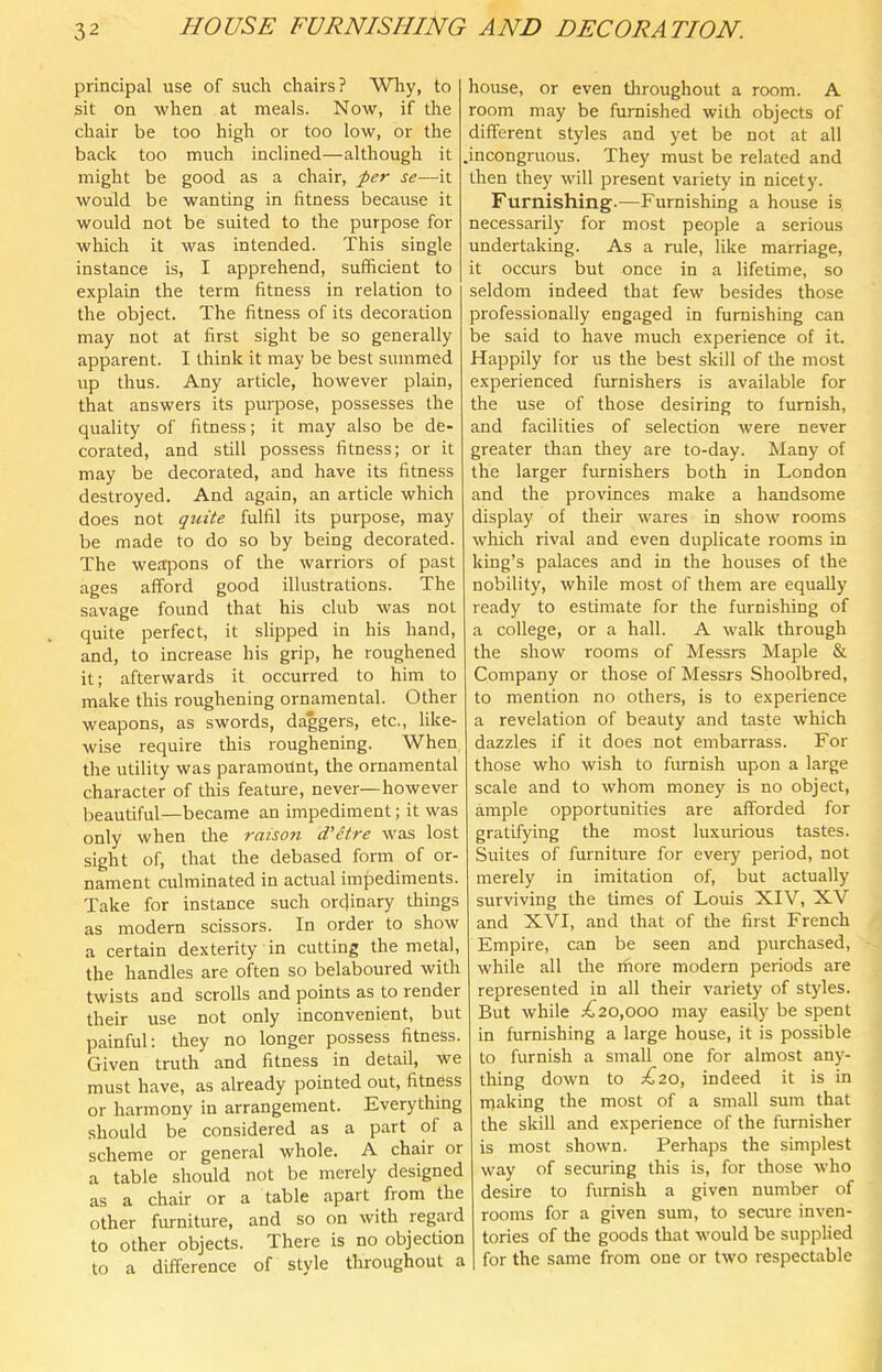 principal use of such chairs? Why, to sit on when at meals. Now, if the chair be too high or too low, or the back too much inclined—although it might be good as a chair, per se—it would be wanting in fitness because it would not be suited to the purpose for which it was intended. This single instance is, I apprehend, sufficient to explain the term fitness in relation to the object. The fitness of its decoration may not at first sight be so generally apparent. I think it may be best summed up thus. Any article, however plain, that answers its purpose, possesses the quality of fitness; it may also be de- corated, and still possess fitness; or it may be decorated, and have its fitness destroyed. And again, an article which does not quite fulfil its purpose, may be made to do so by being decorated. The weapons of the warriors of past ages afford good illustrations. The savage found that his club was not quite perfect, it slipped in his hand, and, to increase his grip, he roughened it; afterwards it occurred to him to make this roughening ornamental. Other weapons, as swords, daggers, etc., like- wise require this roughening. When the utility was paramount, the ornamental character of this feature, never—however beautiful—became an impediment; it was only when the raison d'etre was lost sight of, that the debased form of or- nament culminated in actual impediments. Take for instance such ordinary things as modern scissors. In order to show a certain dexterity in cutting the metal, the handles are often so belaboured with twists and scrolls and points as to render their use not only inconvenient, but painful: they no longer possess fitness. Given truth and fitness in detail, we must have, as already pointed out, fitness or harmony in arrangement. Everything should be considered as a part of a scheme or general whole. A chair or a table should not be merely designed as a chair or a table apart fiom the other furniture, and so on with regard to other objects. There is no objection to a difference of style throughout a house, or even throughout a room. A room may be furnished with objects of different styles and yet be not at all .incongruous. They must be related and then they will present variety in nicety. Furnishing.—Furnishing a house is necessarily for most people a serious undertaking. As a rule, like marriage, it occurs but once in a lifetime, so seldom indeed that few besides those professionally engaged in furnishing can be said to have much experience of it. Happily for us the best skill of the most experienced furnishers is available for the use of those desiring to furnish, and facilities of selection were never greater than they are to-day. Many of the larger furnishers both in London and the provinces make a handsome display of their wares in show rooms which rival and even duplicate rooms in king’s palaces and in the houses of the nobility, while most of them are equally ready to estimate for the furnishing of a college, or a hall. A walk through the show rooms of Messrs Maple & Company or those of Messrs Shoolbred, to mention no others, is to experience a revelation of beauty and taste which dazzles if it does not embarrass. For those who wish to furnish upon a large scale and to whom money is no object, ample opportunities are afforded for gratifying the most luxurious tastes. Suites of furniture for every period, not merely in imitation of, but actually surviving the times of Louis XIV, XV and XVI, and that of the first French Empire, can be seen and purchased, while all tlie rhore modern periods are represented in all their variety of styles. But while ;^20,ooo may easily be spent in furnishing a large house, it is possible to furnish a small one for almost any- thing down to ;^20, indeed it is in rnaking the most of a small sum that the skill and experience of the furnisher is most shown. Perhaps the simplest way of securing this is, for those who desire to furnish a given number of rooms for a given sum, to secure inven- tories of the goods that would be supplied for the same from one or two respectable