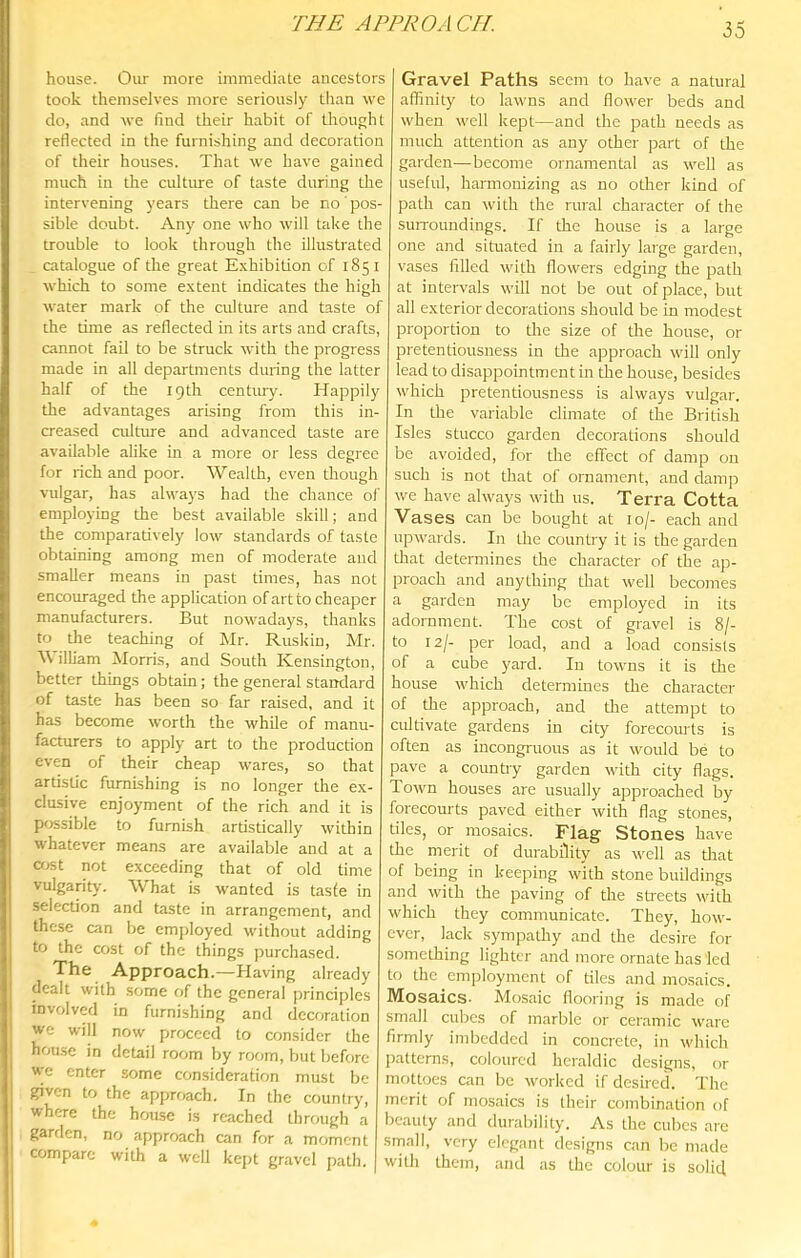 THE APPROACH. house. Our more immediate ancestors took themselves more seriously than we do, and we find their habit of thought reflected in the furnishing and decoration of their houses. That we have gained much in the culture of taste during die intervening years there can be no' pos- sible doubt. Any one who will take the trouble to look through the illustrated catalogue of the great E.xhibition of 1851 which to some extent indicates the high water mark of the culture and taste of the time as reflected in its arts and crafts, cannot fail to be struck with the progress made in all departments during the latter half of the 19th century. Happily the advantages arising from this in- creased culture and advanced taste are available ahke in a more or less degree for rich and poor. Wealth, even though vulgar, has always had the chance ol' employing the best available skill; and the comparatively low standards of taste obtaining among men of moderate and smaller means in past times, has not encouraged the application of art to cheaper manufacturers. But nowadays, thanks to the teaching of Mr. Ruskin, Mr. illiam Morris, and South Kensington, better things obtain; the general standard of taste has been so far raised, and it has become worth the while of manu- facturers to apply art to the production even of their cheap wares, so that artistic furnishing is no longer the e.x- clusive enjoyment of the rich and it is possible to furnish ardstically within whatever means are available and at a a.ist not exceeding that of old time vulgarity. AVhat is w'anted is taste in selection and taste in arrangement, and these can be employed without adding to the cost of the things ])urchased. The Approach.—Having already dealt with some of the general principles involved in furnishing and decoration we will now proceed to consider the hou.se in detail room by room, but before we enter some consideration must be given to the approach. In the country, where the hrjuse is reached through a garden, no approach can for a moment compare with a well ke]>t gravel path. Gravel Paths seem to have a natural affinity to lawns and flower beds and when well kept—and the path needs as much attention as any other part of the garden—become ornamental as w^ell as useful, harmonizing as no other kind of path can with the rural character ol the surroundings. If the house is a large one and situated in a fairly large garden, vases filled with flowers edging the path at intervals will not be out of place, but all exterior decorations should be in modest proportion to the size of the house, or pretentiousness in the approach will only lead to disappointment in the house, besides w’hich pretentiousness is always vulgar. In the variable climate of the British Isles stucco garden decorations should be avoided, for the effect of damp on such is not that of ornament, and clamp we have always with us. Terra Cotta Vases can be bought at 10/- each and upwards. In the country it is the garden that determines the character of the ap- proach and anything that well becomes a garden may be employed in its adornment. The cost of gravel is 8/- to 12/- per load, and a load consists of a cube yard. In towns it is the house which determines the character of the approach, and the attempt to cidtivate gardens in city forecomts is often as incongi'uous as it wmuld be to pave a country garden with city flags. Town houses are usually approached by forecourts paved either with flag stones, tiles, or mosaics. Flag Stones have the merit of durability as w'cll as that of being in keeping with stone buildings and with the paving of the streets with which they communicate. They, how- ever, lack sympathy and the desire for something lighter and more ornate has led to the cm])loymcnt of tiles .and mosaics. Mosaics- Mos.aic flooring is made of small cubes of marble or cer.amic ware firmly imbedded in concrete, in which patterns, coloured heraldic designs, or mottoes can be worked if desired. The merit of mosaics is their combination of beauty and durability. As the cubes are srnall, very elegant designs can be made with them, and as the colour is solicl
