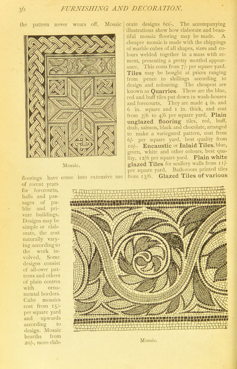 the pattern never wears off. Mosaic Mosaic. floorinj^s have come into extensive use of recent years for forecourts, halls and pas- sages of pu- blic and pri- vate buildings. Designs may be simple or elab- orate, the cost naturally vary- ing according to the work in- volved. Some designs consist of all-over pat- terns and others of plain centres with orna- mental borders. Cube mosaics cost from 15/- ]:>er square yard and upwards according to design. Mosaic hearths from 20/-, more elab- orate designs 60/-. The accompanying illustrations show how elaborate and beau- tiful mosaic flooring may be made. A cheaper mosaic is made with the chippings of marble cubes of all shapes, sizes and co- lours welded together in a mass with ce- ment, presenting a pretty mottled appear- ance. This costs from 7/- per square yard. Tiles may be bought at prices ranging from pence to shillings according to design and colouring. The cheapest are known as Quarries- These are the blue, red and buff tiles put down in wash-houses and forecourts. They are made 4 in. and 6 in. square and 1 in. thick, and cost from 3/6 to 4/6 per square yard. Plain unglazed flooring tiles, red, buff, drab, salmon, black and chocolate, ananged to make a variegated pattern, cost from 6/- jrer square yard, best quality from 10/-. Encaustic or Inlaid Tiles, blue, green, white and other colours, best qua- lity, 12/6 per square yard. Plain white glazed Tiles for scullery walls from 11 /- per square yard. Bath-room printed tiles from 13/6. Glazed Tiles of various Mosaic.