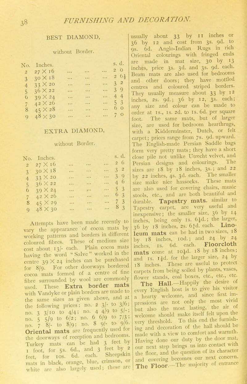 BEST DIAMOND, without Border. No. Inches. s. d. 2 27 X 16 2 b 3 30 X 18 2 6| 4 33X20 3 2 5 36X22 3 9 0 39X24 4 4 7 42 X 26 5 3 8 45X28 6 0 9 4«X 30 7 0 EXTRA DIAMOND, without Border. No. Inches. s. d. 2 27 X 16 2 6 3 30 X 18 3 2 4 33 X 20 3 9 5 36 X 22 4 b 6 39X24 5 3 7 42 X 26 b 3 8 45 X 29 7 3 8 3 9 48 X 30 Attempts have been made recently to vary the appearance of cocoa mats by working patterns and borders in different colonred fibres. These of medium size cost about 13/- each. Plain cocoa mats having the word “ Salve ” worked in the centre 39 X 24 inches can be purchased for 8/9. For other doorways bordered cocoa mats formed of a centre of fine fibre suiTOunded by wool are commonly used. These Extra border mats with Vandyke or plain borders are made to the same sizes as given above, and at the following prices: no. 2 3/- to 3/6; no. 3 3/10 to 4/4; no. 4 4/9 to 51'’ no. 5 5/9 to 6/2; no. 6 6/9 to 7/3; no. 7 8/- to 8/9; no. 8 9/- to 9/6- Oriental mats are frequently used for the doorways of reception and bediooms. Turkey mats can be had 3 feet by I foot, for 5s. 6d., and 3 feet by 2 feet, for los. 6d. each. Sheepskin mat’s in black, orange, bine, crimson, or while arc also largely used; these are usually about 33 by ii inches or 36 by 12 and cost from 3s. pd. to 9s. 6d. Anglo-Indian Rugs in rich Oriental colourings with fringed ends are made in mat size, 30 by 13 inches, price 3s. 3d. and 3s. pd. each. Beam mats are also used for bedrooms and other doors; they have mottled centres and coloured striped borders. They usually measure about 33 by 12 inches, 2s. pd.; 36 by 12, 3s. each; any size and colour can be made to order at is., is. 2d. to is. 6d. per square foot. The same mats, but of larger size, are used for bedroom hearthrugs, with a Kiddenninster, Dutch, or felt caipet; prices range from 7s. pd. upward. The English-made Persian Saddle bags fonn very pretty mats; they have a short close pile not unlike Utrecht velvet, and Persian designs and colourings. The sizes are 18 by 18 inches, 3^-> by 22 inches, 4s. 3d. each. The smaller size make nice hassocks. These mats are also used for covering chairs, music stools, etc., and are both beautiful and durable. Tapestry mats, similar to Tapestiy carpet, are very useful and inexpensive; the smaller size, 3b by 14 inches, being only is. 6jd.; the larger, 36 by 18 inches, 2s. 6jd. each. Lino- leum mats can be had in two sizes, 18 by 18 inches, lod.; and 24 by 24 inches, is. 6d. each. Floorcloth mats come at lojd. 18 by 18 inches; and IS. i^d. for the larger size, 24 by 18 inches. These are useful to protect carpets from being soiled by plants, vases, flower stands, coal boxes, etc., etc., etc. The Hall-—Happily the desire of every English host is to give his visitor a hearty welcome, and since fust im- pressions are not only the most rivid but also the most lasting, the air of welcome should make itself felt upon the very threshold. To this end the furnish- ing and decoration of tlie hall should be made with a view to comfort and warmth. Plaving done our duty by the door mat, our next step brings us into contact until the floor, and the question of its character and covering becomes our next concern. The Floor.—The majority of entrance