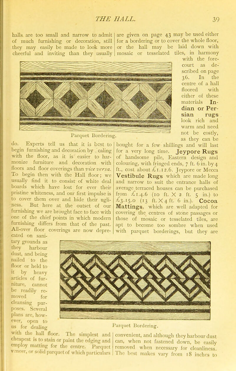 halls are too small and narrow to admit of much furnishing or decoration, still they may easily be made to look more cheerful and inviting than they usually do. Experts tell us that it is best to begin furnishing and decoration by Scaling with the floor, as it is easier to har- monize furniture and decoration with floors and floor coverings than vice versa. To begin then with the Hall floor; we usually find it to consist of white deal boards which have lost for ever their pristine whiteness, and our first impulse is to cover them over and hide their ugli- ness. But here at the outset of our furnishing we are brought face to face with one of the chief points in which modern furnishing differs from that of the past. All-over floor coverings are now depre- cated on sani- tary grounds as they harbour dust, and being nailed to the floor f>r held to it by heavy articles of fur- niture, cannot be readily re- movefl for cleansing pur- poses. Several plans are, how- ever, open to us for dealing with the hall floor. The simplest and cheapest is to stain or paint the edging and employ matting for the centre. Parf|uet V -neer, or solid parfpietof which particulars are given on page 43 may be used either for a bordering or to cover the whole floor, or the haU may be laid down with mosaic or tesselated tiles, in harmony with the fore- court as de- scribed on page 36. In the centre of a hall floored with either of these materials In- dian or Per- sian rugs look rich and warm and need not be costly, as they can be bought for a few shillings and will last for a very long time. Jeypore Rugs of handsome pile. Eastern design and colouring, with fringed ends, 7 ft. 6 in. by 4 ft., cost about ;^i.i2.6. Jeypore or Mecca Vestibule Rugs which are made long and narrow to suit the entrance halls of average terraced houses can be purchased from jCi.4.6 (10 ft. X 2 ft. 5 in.) to ^3-i5-o (13 ft. X 4 ft. 6 in.). Cocoa Mattings, which are well adapted for covering the centres of stone passages or those of mosaic or tesselated tiles, are apt to become too sombre when used with parquet borderings, but they are I’arrpiet Bordering. convenient, and although they harbour dust can, when not fastened down, be easily removed when necessary for cleanliness. , I he best makes vary from 18 inches to