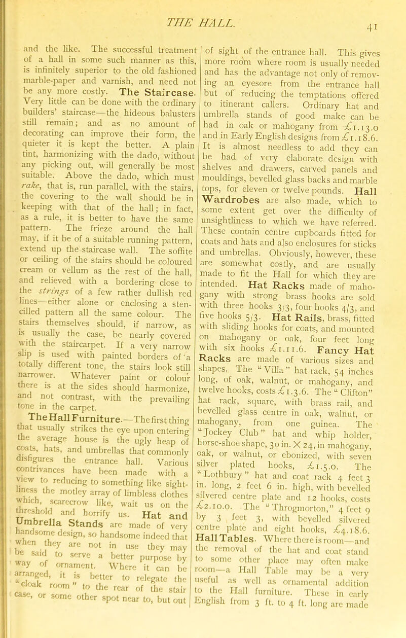 41 and the like. The successful treatment of a hall in some such manner as this, is infinitely superior to the old fashioned marble-paper and varnish, and need not be any more costly. The Staircase. Veiy little can be done with the ordinary builders’ staircase—the hideous balusters still remain; and as no amount of decorating can improve their form, the quieter it is kept the better. A plain tint, harmonizing with the dado, without any picking out, will generally be most suitable. Above the dado, which must rake, that is, run parallel, with the stairs, the covering to the wall should be in keeping with that of the hall; in fact, as a rule, it is better to have the same pattern. The frieze around the hall may, if it be of a suitable innning pattern, e.\tend up the staircase wall. The soffite or ceiling of the stairs should be coloured cream or vellum as the rest of the hall, and relieved with a bordering close to the strings of a few rather dullish red lines—either alone or enclosing a sten- cilled pattern all the same colour. The stairs themselves should, if narrow, as is usually the case, be nearly covered with the staircarpet. If a very narrow slip is used with painted borders of a totally different tone, the stairs look still narrower. Whatever paint or colour there is at the sides should harmonize, and not amtrast, with the prevailing tone in the carpet. The Hall Furniture.—The first tiring that usually strikes the eye upon entering the average house is the ugly heap of hats, and umbrellas that commonly disfigures the entrance hall. Various contrivances have been made with a view to reducing to something like sight- liness the motley array of limbless clothes which, scarecrow like, wait us on the threshold and horrify us. Hat and Umbrella Stands are made of very handsome design, so handsome indeed that when they arc not in use they may be said to serve a better purpose by way of ornament. Where it can be arranged, it is better to relegate tlie cloak ror,m” to the rear of the sLair case, or some other spot near to, but out of sight of the enti'ance hall. This gives more room where room is usually needed and has the advantage not only of remov- ing an eyesore from the enhance hall but of reducing die temptations offered to itinerant callers. Ordinary hat and umbrella stands of good make can be had in oak or mahogany from pCi.13.0 and in Early English designs from ;<Ci. 18.6. It is almost needless to add they can be had of very elaborate design with shelves and drawers, carved panels and mouldings, bevelled glass backs and marble tops, for eleven or twelve pounds. Hall Wardrobes are also made, which to some extent get over the difficulty of unsightliness to which we have referred. These contain centi'e cupboards fitted for coats and hats and also enclosures for sticks and umbrellas. Obviously, however, these are somewhat costly, and are usually made to fit the Hall for which they are intended. Hat Racks made of maho- gany with strong brass hooks are sold with three hooks 3/3. four hooks 4/3, and five hooks 5j’3. Hat Rails, brass, fitted with sliding hooks for coats, and mounted on mahogany or oak, four feet long with sLx hooks jCi.ii.6. Fancy Hat Racks are made of various sizes and shapes. The “Villa” hat rack, 54 inches long, of oak, walnut, or mahogany, and twelve hooks, costs £i .3.6. The “ Clifton” hat rack, square, witli brass rail, and bevelled glass centi'e in oak, walnut, or mahogany, from one guinea. The “Jockey Club” hat and whip holder, horse-shoe shape, 30 in. X 24, in mahogany, oak, or walnut, or ebonized, with seven silver plated hooks, 1.5.0. The “Lothbury” hat and coat rack 4 feet 3 in. long, 2 feet 6 in. high, with bevelled silvered centre plate and 12 hooks, costs ^2.10.0. The “Throgmorton,” 4 feet 9 .3 feet 3) with bevelled silvered centre plate and eight hooks, 1^4.18.6. Hall Tables. Where there is room—and the removal of the hat and coat stand to .some other place may often make room a Hall I able may be a very useful as well as ornamental addition to the Hall furniture. These in early