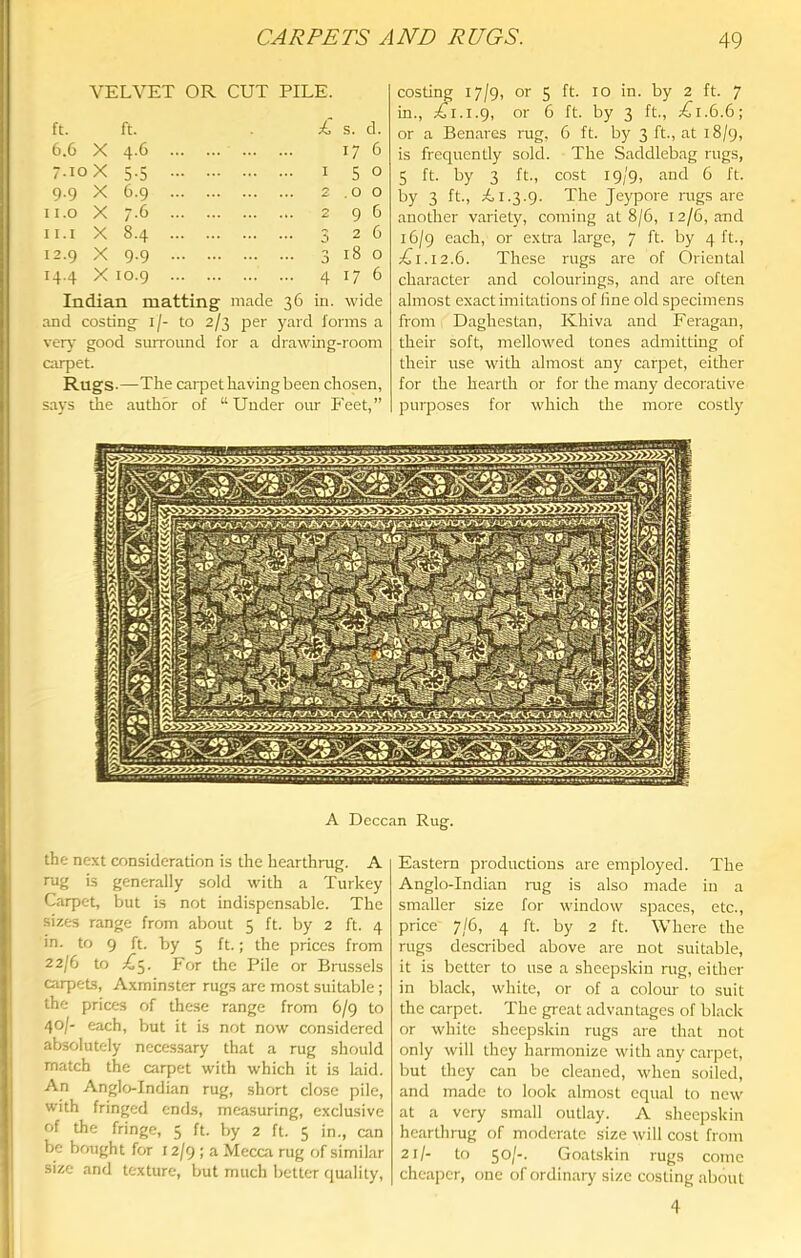 VELVET OR CUT PILE. ft. ft. £ s. d. 6.6 X 4-6 17 6 7.10 X 5-5 1 5 0 9.9 X 6-9 2 .0 0 Ii.o X r-6 2 9 6 11.1 X 8-4 3 2 6 12.9 X 9-9 3 18 0 14.4 X 10.9 4 17 6 Indian matting made 36 in. wide and costing^ i/- to 2/3 per j'ard forms a \ery good surround for a drawing-room airpet. Rugs-—The carpet having been chosen, says the author of “Under our Feet,” costing 17/9, or 5 ft. 10 in. by 2 ft. 7 in., or 6 ft. by 3 ft., ;^i.6.6; or a Benares rug, 6 ft. by 3 ft., at 18/9, is frequently sold. The Saddlebag rugs, 5 ft. by 3 ft., cost 19/9, and 6 ft. by 3 ft., £1.3.9. The Jeypore mgs are another variety, coming at 8/6, 12/6, and 16/9 each, or extra large, 7 ft. by 4 ft., C1.12.6. These rugs are of Oriental character and colourings, and are often almost exact imitations of line old specimens from Daghestan, Khiva and Feragan, their soft, mellowed tones admitting of their use with almost any carpet, either for the hearth or for the many decorative purposes for which the more costly A Deccan Rug. the next consideration is the hearthrug. A rug is generally sold with a Turkey Carpet, but is not indispensable. The sizes range from about 5 ft. by 2 ft. 4 in. to 9 ft. by 5 ft.; the prices from 22/6 to For the Pile or Brussels cirpets, Axminster rugs are most suitable ; the prices of these range from 6/9 to 40/- each, but it is not now considered absolutely necessary that a rug should match the carpet with which it is laid. An Anglo-Indian rug, short close pile, with fringed ends, measuring, exclusive of the fringe, 5 ft. by 2 ft. 5 in., can be bought for 12/9 ; a Mecca rug of similar size and texture, but much better quality. Eastern productions are employed. The Anglo-Indian mg is also made in a smaller size for window spaces, etc., price 7/6, 4 ft. by 2 ft. Where the rugs described above are not suitable, it is better to use a sheepskin rug, either in black, white, or of a colour to suit the carpet. The great advantages of black or white sheepskin rugs are that not only will they harmonize with any carpet, but they can be cleaned, when soiled, and made to look almost equal to new at a very small outlay. A sheepskin hearthrug of moderate size will cost from 21/- to 50/-. Goatskin rugs come cheaper, one of ordinary size costing about 4