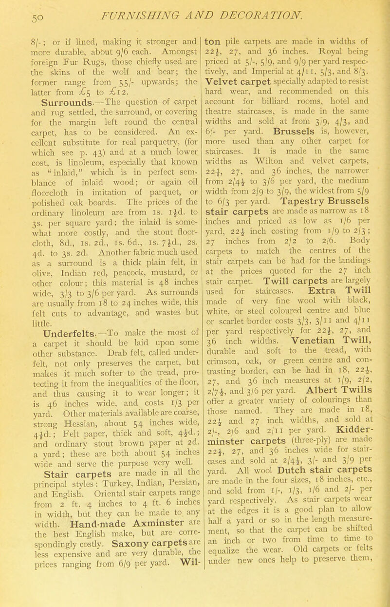 8/-; or if lined, making it stronger and more durable, about 9/6 each. Amongst foreign Fur Rugs, those chiefly used are the skins of the wolf and bear; the fonner range from 55/- upwards; the latter from ;^5 to E\2. Surrounds-—The question of carpet and rug settled, the surround, or covering for the margin left round the central carpet, has to be considered. An ex- cellent substitute for real parquetry, (for which see p. 43) and at a much lower cost, is linoleum, especially that known as “inlaid,” which is in perfect sem- blance of inlaid wood; or again oil floorcloth in imitation of parquet, or polished oak boards. The prices of the ordinary linoleum are from is. i^d. to 3s. per square yard: the inlaid is some- what more costly, and the stout floor- cloth, 8d., IS. 2d., IS. 6d., IS. 7Jd., 2s. qd. to 3s. 2d. Another fabric much used as a siuTound is a thick plain felt, in olive, Indian red, peacock, mustard, or other colour; this material is 48 inches wide, 3/3 to 3/6 per yard. As surrounds are usually from 18 to 24 inches wide, this felt cuts to advantage, and wastes but little. Underfelts-—To make the most of a carpet it should be laid upon some other substance. Drab felt, called under- felt, not only preserves the carpet, but makes it much softer to the ti'ead, pro- tecting it from the inequalities of the floor, and thus causing it to wear longer; it is 46 inches wide, and costs 1/3 per yard. Other materials available are coarse, strong Hessian, about 54 inches wide, 4|d.; Felt paper, thick and soft, 4^d.; and ordinary stout brown paper at 2d. a yard; these are both about 54 inches wide and serve the puipose very well. Stair carpets are made in all the principal styles: Turkey, Indian, Persian, and English. Oriental stair carpets range from 2 ft. 4 inches to 4 ft. 6 inches in widUi, but they can be made to any width. Hand-made Axminster are the best English make, but arc corre- spondingly costly. Saxony carpetsaie less expensive and are very durable, the jirices ranging from 6/9 per yard. Wil- ton pile carpets are made in widths of 22J, 27, and 36 inches. Royal being priced at 5/-, 5/9, and 9/9 per yard respec- tively, and Imperial at 4/11. 5/3, and 8/3. Velvet carpet specially adapted to resist hard wear, and recommended on this account for billiard rooms, hotel and theatre staircases, is made in the same widths and sold at from 3/9, 4/3, and 6/- per yard. Brussels is, however, more used than any other carjret for staircases. It is made in the same widths as Wilton and velvet carpets, 22\, 27, and 36 inches, the narrower from 2/4^ to 3/6 per yard, the medium width from 2/9 to 3/9, the widest from 5/9 to 6/3 per yard. Tapestry Brussels stair carpets are made as narrow as 18 inches and priced as low as 1/6 per yard, 22^ inch costing from 1/9 to 2/3; 27 inches from 2/2 to 2/6. Body carpets to match the cenUes of the stair caipcts can be had for the landings at the prices quoted for the 27 inch stair carpet. Twill carpets are largely used for staircases. Extra Twill made of very fine wool with black, white, or steel coloured centre and blue or scarlet border costs 3/3, 3/11 and 4/11 per yard respectively for 2 2-J, 27, and 36 inch widths. Venetian Twill, durable and soft to the tread, with crimson, oak, or gieen centre and con- trasting border, can be had in 18, 22^, 27, and 36 inch measures at 1/9, 2/2, 2/7-J, and 3/6 per yard. Albert Twills offer a greater variety of colourings than those named. They are made in 18, 22^ and 27 inch widths, and sold at 2/-, 2/6 and 2/11 per yard. Kidder- minster carpets (three-ply) are made 22^, 27, and 36 inches wide for stair- cases and sold at 2/4}, 3/- and 3/9 per yard. All wool Dutch stair carpets are made in the four sizes, 18 inches, etc., and sold from i/-, 1/3, 1/6 and 2/- per yard respectively. As stair carpets wear at the edges it is a good plan to allow half a yard or so in the length measure- ment, so that the carpet can be shifted an inch or two from time to time to equalize the wear. Old carpets or fells under new ones help to preserve them.