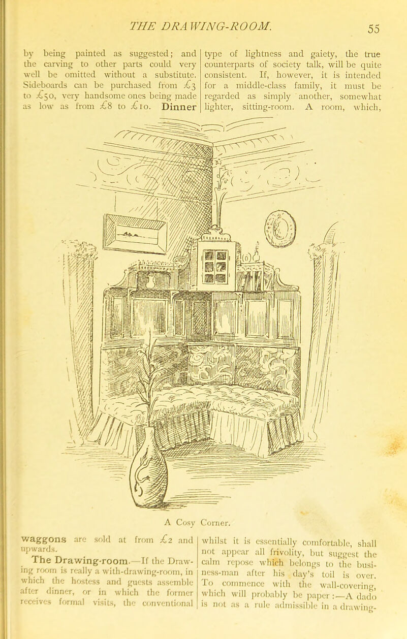 T?IE DRA WING-ROOM. b)' being painted as suggested; and the candng to other parts could very well be omitted without a substitute. Sideboards am be purchased from to very handsome ones being made as low as from ;^8 to ;^io. Dinner type of lightness and gaiety, the true counterparts of society talk, will be quite consistent. If, however, it is intended for a middle-class family, it must be regarded as simply another, somewhat lighter, sitting-room. A room, which. A Cosy Corner. waggons are sold at frmn £2 and upwards. The Drawing-room.—If the Draw- ing rrxm is really a with-drawing-room, in which the hr«tess and guests as.semble after dinner, or in which the former receives formal visits, the conventional whilst it is essentially comfortiible, shall not ap])car all frivolity, but suggest the ailm rejmse which belongs to the busi- ness-man after his day’s toil is over. To commence with the wall-covering, which will probably be ])aper :—A dado I is not as a rule admissible in a drawing-