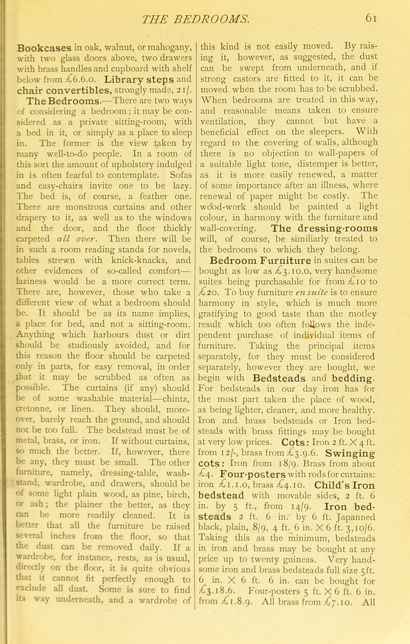 Bookcases in oak, walnut, or mahogany, with two glass doors above, two drawers with brass handles and cupboard with shelf below from .€6.6.0. Library steps and chair convertibles, strongly made, 21/. The Bedrooms-—There are two ways of considering a bedroom ; it may be con- sidered as a private sitting-room, with a bed in it, or simply as a place to sleep in. The former is the view taken by many well-to-do people. In a room of this sort the amount of upholstery indulged in is often fearful to contemplate. Sofas and easy-chairs invite one to be lazy. The bed is, of course, a feather one. There are monstrous curtains and other draper}' to it, as well as to the windows and the door, and the floor thickly carpeted flW over. Then there will be in such a room reading stands for novels, tables strewn with knick-knacks, and other evidences of so-called comfort— laziness would be a more correct term. There are, however, those who take a different view of what a bedroom should be. It should be as its name implies, a place for bed, and not a sitting-room. Anything which harbours dust or dirt should be studiously avoided, and for this reason the floor should be carpeted only in parts, for easy removal, in order that it may be scrubbed as often as possible. The curtains (if any) should be of some washable material—chintz, cretonne, or linen. They should, more- over, barely reach the ground, and should not be too full. The bedstead must be of metal, brass, or iron. If without curtains, so much the better. If, however, there be any, they must be small. The other furniture, namely, dressing-table, wash- stand, wardrobe, and drawers, should be of some light plain wood, as pine, birch, or ash; the plainer the better, as they can be more readily cleaned. It is better that all the furniture be raised several inches from the floor, so that the dust can be removed daily. If a wardrobe, for instance, rests, as is usual, directly on the floor, it is quite obvious that it cannot fit perfectly enough to exclude all dust. Some is sure to find its way underneath, and a wardrobe of this kind is not easily moved. By rais- ing it, however, as suggested, the dust can be swept from underneath, and if strong castors are fitted to it, it can be moved when the room has to be scrubbed. When bedrooms are treated in this way, and reasonable means taken to ensure ventilation, they cannot but have a beneficial effect on the sleepers. With regard to the covering of walls, although there is no objection to wall-papers of a suitable light tone, distemper is better, as it is more easily renewed, a matter of some importance after an illness, where renewal of paper might be costly. The wdod-work should be painted a light colour, in harmony with the furniture and wall-covering. The dressing-rooms will, of course, be similiarly treated to the bedrooms to which they belong. Bedroom Furniture in suites can be bought as low as ;^3.io.o, very handsome suites being purchasable for from i o to ;^20. To buy fimniture en suite is to ensm'e harmony in style, which is much more gratifying to good taste than the motley result which too often follows the inde- pendent purchase of individual items of furniture. Taking the principal items separately, for they must be considered separately, however they are bought, we begin with Bedsteads and bedding- For bedsteads in om- day iron has for the most part taken the place of wood, as being lighter, cleaner, and more healthy. Iron and brass bedsteads or Iron bed- steads with brass fittings may be bought at very low prices. Cots: Iron 2 ft. X 4 ft. from 12/-, brass from ;£^3.9.6. Swinging cots: Iron from 18/9. Brass from about €\. Four-posters with rods for curtains: iron ;^i.i.o, brass ;^4.io. Child’s Iron bedstead with movable sides, 2 ft. 6 in. by 5 ft, from 14/9. Iron bed- steads 2 ft. 6 in. by 6 ft. Japanned black, plain, 8/9, 4 ft 6 in. X 6 ft. 3,10/6. Taking this as the minimum, bedsteads in iron and brass may be bought at any price up to twenty guineas. Very hand- some iron and brass bedsteads full size 5 ft. 6 in. X 6 ft. 6 in. can be bought for ;^3.i8.6. Four-posters 5 ft. X 6 ft. 6 in. from ;^i.8.9. All brass from 10. All