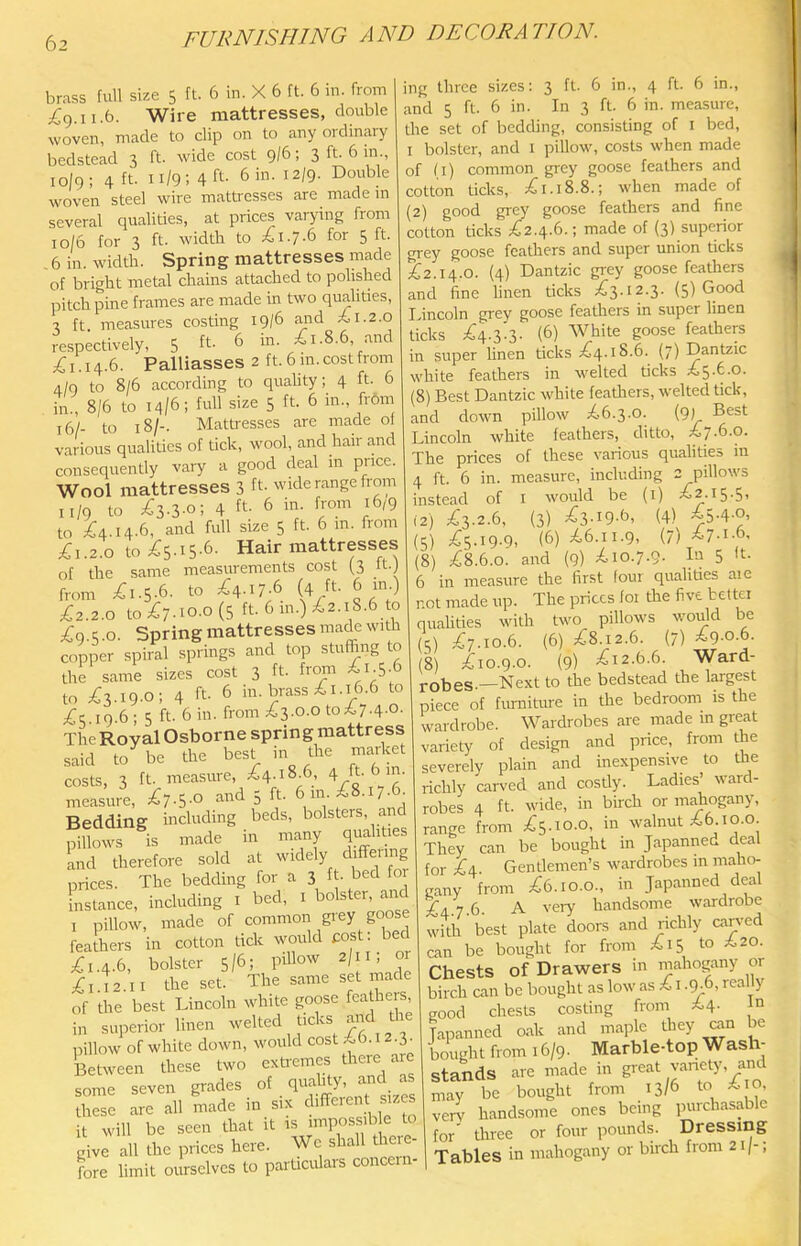 brass full size 5 ft. 6 in. X 6 ft. 6 in. from ;^9.ii.6. Wire mattresses, double woven, made to clip on to any ordinary bedstead 3 ft. wide cost 9/6; 3 ft. 6 in., io|9; 4 ft. 11/9; 4 ft- 6 in. 12/9. Double woven steel wire mattresses are madein several qualities, at prices varying from 10/6 for 3 ft. width to 1^1.7.6 for 5 ft. , 6 in. width. Spring mattresses made of bright metal chains attached to polished pitch pine frames are made in two qualities, 3 ft measures costing 19/6 furd ^ 1.2.0 respectively, 5 ft. 6 in. 1.8.6, .and 1. 14.6. Palliasses 2 ft. 6 m. cost from 4/9 to 8/6 according to quahty; 4 ft. 6 in., 8/6 to 14/6; full size 5 ft. 6 in., from 16/- to 18/-. Mattresses are made of various qualities of tick, wool, and hair and consequently vary a good deal m price. Wool mattresses 3 ft- wide range from 11/9 to ;^3-3-o; 4 ft- 6 in. from 16/9 to ^^4.14.6, and full size 5 ft. 6 in. from ;6i.2.o to ;65-i5-6- Hair mattresses of the same measurements cost (3 ft.) from ;^i.5-6- to A-I7-6 (4 ft- 6^-) £z.2.o topC7-io-o(5 ft. 6 in.) ^2.18.6 to ;^9.5.o. Spring mattresses made with copper spiral springs and top stuffing to the same sizes cost 3 ft- f^m to ^3.19-0; 4 ft- 6 in. brass ^1.16.6 to ;^5.i9.6; 5 ft. 6 in. from £3.0.0 to;t7.4.0. The Royal Osborne spring mattress said to be the best in the market costs, 3 ft. measure, £4-18.6, 4 ft-f) measure, £7-5-0 and 5 ft. 6in £8.i7ffi- Bedding including beds, bolsters, and pillows is made in many q}>ahties 'and therefore sold at widely differing prices. The bedding for a 3 ft- bed for bistance, including i bed, i bolster, and I pillow, made of common grey goose feathers in cotton tick would post; bed £1.4.6, bolster 5/6; piUow 2/11; or £1)2.11 the set. The same set made of the best Lincoln white goose fea hers in superior linen /r ,, 3 pillow of white down, would cost A6.12.3. Between these two exftemes there are some seven grades of J’ ‘ j ‘ these are all made m six ‘bfferent sizes it will be seen that it is impossil e to giv^ all the prices here. We shall the^- fore limit ourselves to particulais concern ing three sizes: 3 ft. 6 in., 4 ft. 6 in., and 5 ft. 6 in. In 3 ft. 6 in. measure, the set of bedchng, consisting of i bed, I bolster, and i pillow, costs when made of li) common grey goose feathers and cotton ticks, £1.18.8.; when made of (2) good grey goose feathers and fine cotton ticks £2.4.6.; made of (3) superior gi'ey goose featliers and super union ticks £2.14.0. (4) Dantzic grey goose feathers and fine linen ticks £3.12.3. (5) Good Ivincoln grey goose feathers in super linen ticks £4.3.3. (6) White goose feathers in super linen ticks £4.18.6. (7) Dantzic white feathers in welted ticks £5.6.0. (8) Best Dantzic white feathers, welted tick, and down pillow £6.3.0. (9) B^st Lincoln white feathers, ditto, £7.6.0. The prices of these various qualities in 4 ft. 6 in. measure, including 2 pillows instead of i would be (i) £2.15.5, 12) £3.2.6, (3) £3-19-6, (4) £5-4-0, (5) £5.19.9, (6) £6.11.9, (7) £7-1-6, (8) £8.6.0. and (9) £10.7.9. b-) 5 h- 6 in measure the first four qualities aie not made up. The prices foi the five better qualities with two pillows would be (5) £7.10.6. (6) £8.12.6. (7) £9-0-6. (8) £10.9.0. (9) £12.6.6. Ward- robes.—Next to the bedstead the largest piece of furniture in the bedroom is the wardrobe. Wardrobes are made in great variety of design and price, from the severely plain and inexpensive to the richly can-ed and cosdy. Ladies’ ward- robes 4 ft. wide, in birch or mahogany, range from £5.10.0, in walnut £610.0. They can be bought in Japanned deal for £4 Gentlemen’s wardrobes m maho- gany from £6.10.0., in Japanned deal £4.7.6. A very handsome wardrobe with best plate doors and richly canned can be bought for from £15 to ^20. Chests of Drawers in mahogany or birch can be bought as low as £ i .ffi6, real y good chests costing from *.4- Japanned oak and maple they aan be bought from 16/9. Marble-top Wash- stands are made in great variety, and may be bought from 13/6 to A o, very handsome ones being purchasable for three or four pounds. Dressing Tables in mahogany or birch from 21/-,