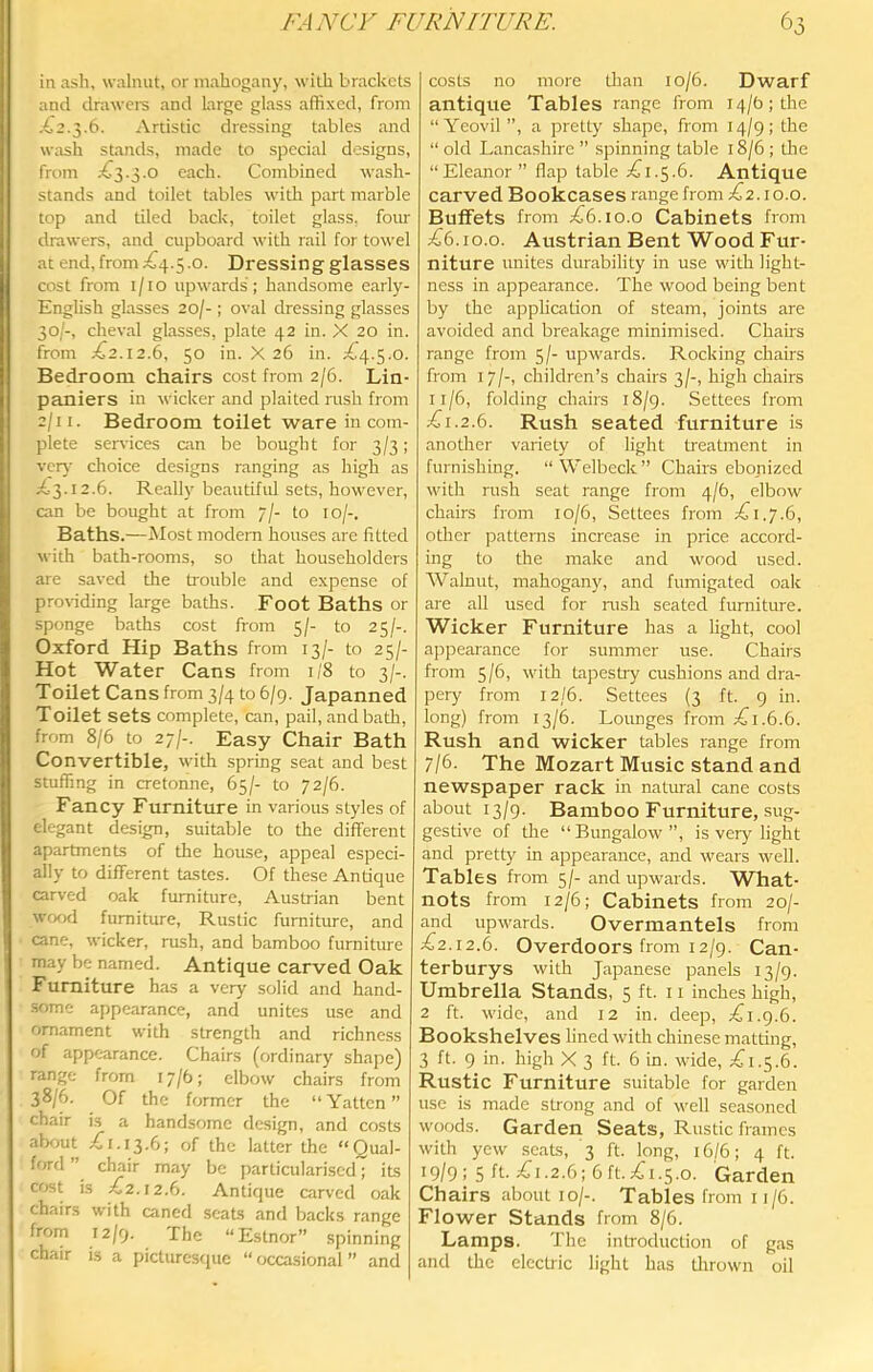 FAA^Cr FURNITURE. in ash, walnut, or mahogany, with brackets and drawers and large glass affixed, from X2.3.6. Artistic dressing tables and wash stands, made to special designs, from ;^3.3.o each. Combined wash- stands and toilet tables with part marble top and died back, toilet glass, four drawers, and cupboard with rail for towel at end, from £4.5.0. Dressing glasses cost from i/io upwards; handsome early- English glasses 20/-; oval dressing glasses 30/-, cheval glasses, plate 42 in. X 20 in. from £2.12.6, 50 in. X 26 in. £4.5.0. Bedroom chairs cost from 2/6. Lin- paniers in wicker and plaited rush from 2/11. Bedroom toilet ware in com- plete sendees am be bought for 3/3; ver}- choice designs ranging as high as £3.12.6. Re,ally beautiful sets, however, can be bought at from 7/- to 10/-. Baths.—Most modem houses are fitted with bath-rooms, so that householders are saved the trouble and expense of pro\iding large baths. Foot Baths or sponge baths cost from 5/- to 25/-. Oxford Hip Baths from 13/- to 25/- Hot Water Cans from 1/8 to 3/-. Toilet Cans from 3/4 to 6/9. Japanned Toilet sets complete, am, pail, and bath, from 8/6 to 27/-. Easy Chair Bath Convertible, with spring seat and best stuffing in cretonne, 65/- to 72/6. Fancy Furniture in various styles of elegant design, suitable to the different apartments of the house, appeal especi- ally to different tastes. Of these Antique carved oak furniture, Austrian bent wood furniture. Rustic furniture, and cane, wicker, rush, and bamboo furniture may be named. Antique carved Oak Furniture has a very solid and hand- .some appearance, and unites use and ornament with strength and richness of appearance. Chairs (ordinary shape) range from 17/6; elbow chairs from 38/6. Of the former the “ Yattcn ” chair is a handsf)me design, and costs about £1.13.6; of the latter the “Qual- ffird ” chair may be particulari.scd; its cost is £2.12.6. Antique carved oak chairs with caned seats and backs range from 12/9. The “Estnor” spinning chair is a picturestpie “ occasional ” and 63 costs no more Uian io/6. Dwarf antique Tables range from i4/b;the “Yeovil ”, a pretty shape, from 14/9; the “ old Lancashire ” spinning table 18/6 ; die “Eleanor” flap table £1.5.6. Antique carved Bookcases range from £2.10.0. Buffets from £6.10.0 Cabinets from £6.10.0. Austrian Bent Wood Fur- niture unites durability in use with light- ness in appearance. The wood being bent by the application of steam, joints are avoided and breakage minimised. Chairs range from 5/- upwards. Rocking chairs from 17/-, children’s chairs 3/-, high chairs 11/6, folding chairs 18/9. Settees from £1.2.6. Rush seated furniture is another variety of light treatment in furnishing. “Welbeck” Chairs ebonized with rush seat range from 4/6, elbow chairs from 10/6, Settees from £1,7.6, other patterns increase in price accord- ing to the make and wood used. Walnut, mahogany, and fumigated oak are all used for nish seated furniture. Wicker Furniture has a light, cool appearance for summer use. Chairs from 5/6, with tapesUy cushions and dra- pery from 12/6. Settees (3 ft. 9 in. long) from 13/6. Lounges from £1.6.6. Rush and wicker tables range from 7/6- The Mozart Music stand and newspaper rack in natural cane costs about 13/g. Bamboo Furniture, sug- gestive of the “Bungalow”, is very light and pretty in appearance, and wears well. Tables from 5/- and upwards. What- nots from 12/6; Cabinets from 20/- and upwards. Overmantels from £2.12.6. Overdoors from 12/9. Can- terburys with Japanese panels 13/9. Umbrella Stands, 5 ft. 11 inches high, 2 ft. wide, and 12 in. deep, £i.g.6. Bookshelves lined with Chinese matting, 3 ft. 9 in. high X 3 ft. 6 in. wide, £1.5.6. Rustic Furniture suitable for garden use is made strong and of well seasoned woods. Garden Seats, Rustic frames with yew scats, 3 ft. long, 16/6; 4 ft. 19/9 : 5 £i.2.6; 6 ft. £1.5.0. Garden Chairs about 10/-. Tables from 11/6. Flower Stands from 8/6. Lamps. The introduction of gas and the electric light has thrown oil