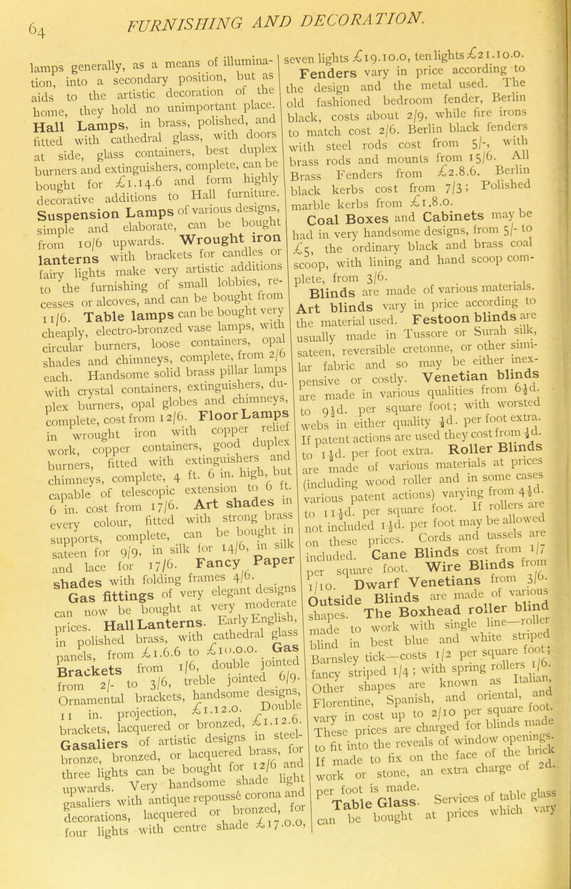 lamps generally, as a means of illumina- tion, into a secondary position, but as aids to the artistic decoration of the home, they hold no unimportant place Hall Lamps, in brass, polished, and fitted with cathedral glass, with doors at side, glass containers, best duplex burners and extinguishers, complete, can e bought for ;£i.I4-6 fomr highly decorative additions to Hall furniture. Suspension Lamps of various designs simple and elaborate, can be bought from io/6 upwards. Wrought iron lanterns with brackets for candies or fairy lights make very artistic additions to the furnishing of small lobbies re- cesses or alcoves, and can be bought from ii/6. Table lamps can be bought very chLply, electro-bronzed vase lamps, with circular burners, loose containers, opa shades and chimneys, complete from 2/6 each. Handsome solid brass pillar lamps with crystal containers, extinguishers, du- plex burners, opal globes and chimneys, complete, cost from 12/6. Floor Lamps wrought iron with copper relief in wroutiUL uwii ..1 1 work, copper containers, good duplex burners, fitted with extinguishers and chimneys, complete, 4 ft. 6 m. hig , u capable of telescopic extension to b • 6 in. cost from ly/d- Art shades every colour, fitted with strong brass complete, c» be boocl.t j| sJee,. lor p/p. b, silk lor .4/b. and lace for ij/d- Fancy Pap shades with folding frames 4/b. gIs fittings of very elegant designs can now be bought at nrices. Hall Lanterns. Early Engln-h, fn polished brass, with cathedral ^ass naiiL, from ^i.b.b to ;6in.o.o. Gas Brackets from i|6, double jointed horn 2/ to 3/6. ti-eble jointed b/9. Ornamental brackets, handsome designs, „ in. projection, ^1.12.0. DoiAle brackets, lacquered or bronzed, ■ Oasaliers of artistic designs m steel SoS, bronzed, or lacquered brass, or three lights can be bought for 12/b ai d upward!. Very handsome shade hgh Sem with ntlque rcpctsst cotmm ttnd lecontions, l.tc,«cred or bto„|C'l 'o' four lights with centre shade Ii7-0-0, seven lights ^^ig.io.o, ten lights 1621.10.0. Fenders vary in price according to the design and the metal used, llie old fashioned bedroom fender, Berlin black, costs about 2/9, while fire irons to match cost 2/b. Berlin black fenders with steel rods cost from 5/) brass rods and mounts from 15/b. All Brass Fenders from 162.8.b. Berlin black kerbs cost from 7/3; Polished marble kerbs from ;6i.8.0. Coal Boxes and Cabinets may be had in very handsome designs, from 5/- to ijc, the ordinary black and brass coal scoop, with lining and hand scoop com- plete, from 3/b. _ Blinds are made of various materials. Art blinds vary in price according to the material used. Festoon blinds are usually made in Tussore or Surah silk, sateen, reversible cretonne, or other simi- llar fabric and so may be either inex- pensive or costly. Venetian tilmds are made in various qualities from b^d. to qSd. per square foot; with worsted webs “in either quality ^d. per foot extia. If patent actions are used they cost from ^ cl. to i4d. per foot extra. Roller Blinds are made of various materials at pnees (including wood roller and in some cases various patent actions) varying from 4 sd- to Ii4d. per square foot. If rollers are not included i Jd. per foot may be al owed on these prices. Cords and tassels are included. Cane Blinds cost from 1 / per square foot. Wire Blinds from i/io.^ Dwarf Venetians from o/b- Outside Blinds are shapes. The Boxhead roller blind made to work with single line—roller blind in best blue and white striped Barnsley tick—costs 1/2 fancy slriped 1/4 ; wi* sprmg roller^ 6^ Other shapes are known as Italian, Florentine, Spanish, and vaiy in cost up to 2/10 square foot. Tlilse prices are charged for blinds made to fit into the reveals of window j '■VSeVlat; Services lean be bought at prices Nvhich la >