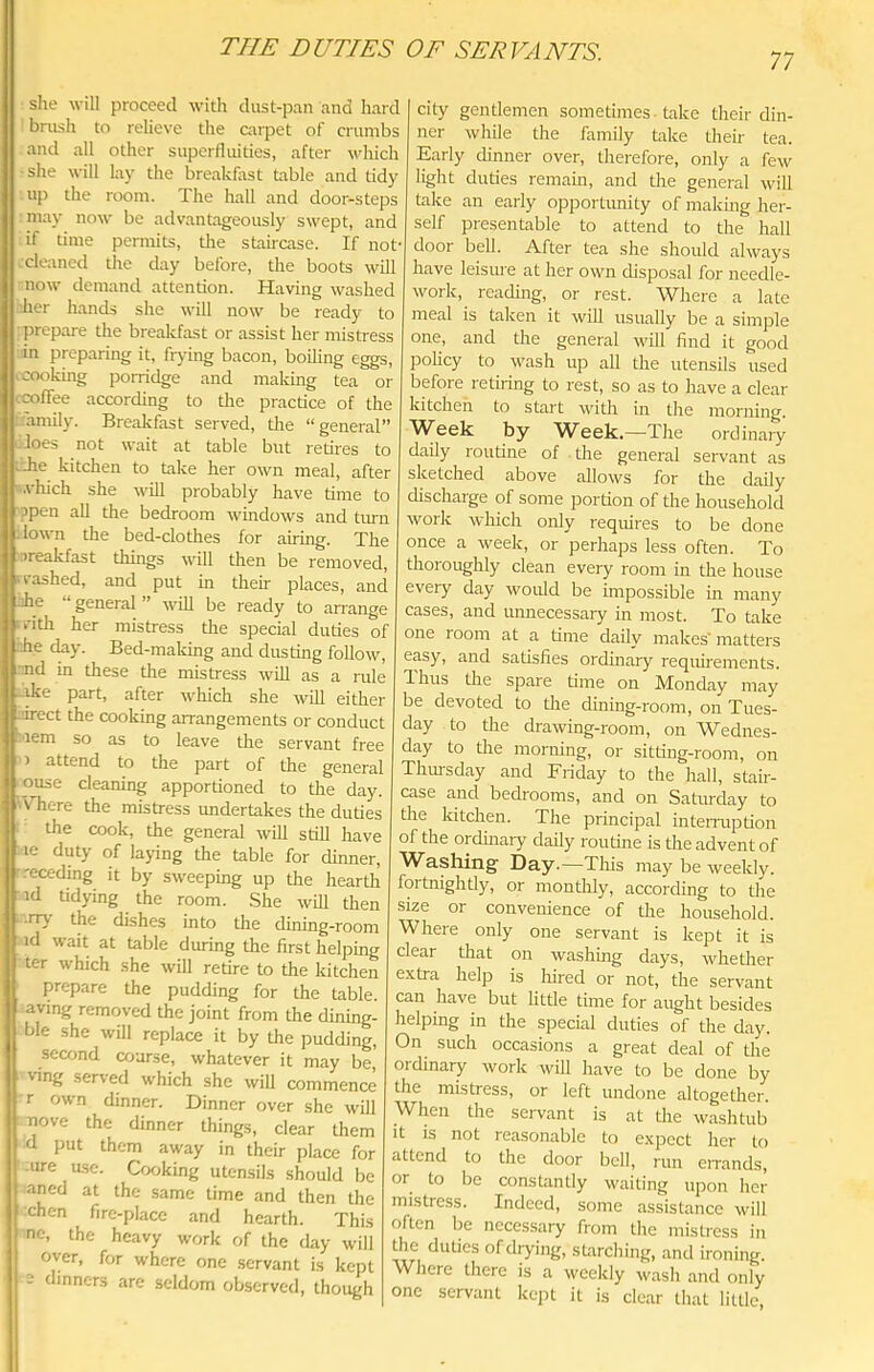 77 she will proceed with dust-pan and hard bnish to relieve the carpet of crumbs and all other superfluities, after vdiich •she will lay the breakfast table and tidy up the room. The hall and door-steps may now be advantageously swept, and if time permits, tire stahcase. If not cleaned the day before, the boots will now demand attention. Having washed iier hands she will now be ready to ■prepare the breakfast or assist her mistress in preparing it, frj-ing bacon, boiling eggs ,cooking porridge and maldng tea or ccofiee according to tlie practice of the family. Breakfast served, tlie “general” does not wait at table but retires to idle kitchen to take her own meal, after ^.vhich she will probably have time to ppen all the bedroom windows and turn down the bed-clothes for airing. The ireakfast things will then be removed, • vashed, and put in their places, and ihe “general” will be ready to arrange vith her mistress the special duties of -he cky. Bed-making and dusting follow, end in these the mistress will as a rule ...ike part, after which she will either L'irect the cooking arrangements or conduct .'lem so as to leave the servant free > attend to the part of the general ouse cleaning apportioned to the day. 'Vhere the mistress undertakes the duties the cook, the general will still have le duty of laying the table for dinner, •.-eceding it by sweeping up the hearth id tidying the room. .She will then irry the dishes into the dining-room id wait at table during the first helping ter which she will retire to the kitchen prepare the pudding for the table, aving removed the joint from the dining- ble she will replace it by the pudding, seomd coarse, whatever it may be, ■ving served which she will commence r own dinner. Dinner over she will Tiove the dinner things, clear them d put them away in their place for ■ure ase. Cooking utensils should be aned at the same time and then the fchen fire-place and hearth. This ne, the heavy work of the day will over, for where one servant is kept c dinners are seldom observed, though city gentlemen sometimes. take their din- ner while the family take their tea. Early dinner over, therefore, only a few light duties remain, and the general will take an eaily opportunity of making her- self presentable to attend to the hall door bell. After tea she should always have leisure at her own disposal for needle- work, reading, or rest. Where a late meal is taken it will usually be a simple one, and the general will find it good policy to wash up all the utensils used before retiring to rest, so as to have a clear kitchen to start with in the morning. ^Veek by AVeek.—^The ordinary daily routine of the general servant as sketched above allows for the daily discharge of some portion of the household work which only requires to be done once a week, or perhaps less often. To tlioroughly clean every room in the house every day would be impossible in many cases, and unnecessary in most. To take one room at a time daily makes' matters easy, and satisfies ordinary requirements. 1 hus the spare time on Monday may be devoted to the dining-room, on Tues- day to the drawing-room, on Wednes- day to the morning, or sitting-room, on Thm-sday and Friday to the hall, stair- case and bedrooms, and on Saturday to the kitchen. The principal intemiption of the ordinary daily routine is the advent of Washing Day.—Tliis may be weekly, fortnightly, or montlily, according to the size or convenience of tire household. Where only one servant is kept it is clear that on washing days, whether extra help is liired or not, the servant can have but httle time for aught besides helping in the special duties of the day. On such occasions a great deal of the ordinary work will have to be done by the mistress, or left undone altogether. When the servant is at the washtub It is not reasonable to expect her to attend to the door bell, run eirands, or to be constantly waiting upon her mistress. Indeed, some assistance will often be necessary from the mistress in the duties of diying, sUirching, and ironing. Where there is a weekly wash and only one servant kept it is clear that little,
