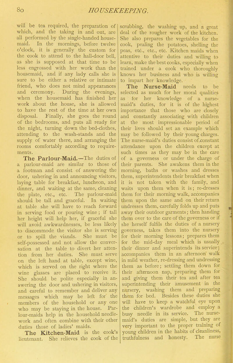 will be tea required, the preparation of which, and the taking in and out, are all performed by the single-handed house- maid. In the mornings, before twelve o’clock, it is generally the custom for the cook to attend to the hall-door bell, as she is supposed at that time to be less engrossed with her work than the housemaid, and if any lady calls she is sure to be either a relative or intimate friend, who does not mind appearances and ceremony. Dming the evenings, when the housemaid has finished her work about the house, she is allowed to have the rest of the time at her own disposal. Finally, she goes the round of the bedrooms, and puts all ready for the night, turning down the bed-clothes, attending to the wash-stands and the supply of water there, and arranging the rooms comfortably according to require- ments. The Parlour-Maid.—The duties of a parlour-maid are similar to those of a footman and consist of answering the door, ushering in and annomicLng visitors, laying table for breakfast, luncheon, and dinner, and waitmg at the same, cleaning the plate, etc., etc. The parlour-maid should be tall and graceful. In waiting at table she will have to reach forward in serving food or pouring wine ; if tall her height will help her, if graceful she will avoid awkwardnesses, be less likely to discommode the visitor she is serving or to spill the viands. She must be self-possessed and not allow the conver- sation at the table to divert her atten- tion from her duties. She must serve on the left hand at table, except wine, which is served on the right where the wine glasses are placed to receive it. She should be polite especially in an- swering the door and ushering in visitors, and careful to remember and deliver any messages which may be left for the members of the household or any one who may be staying in the house. Par- lour-maids help in the household needle- work and often combine witli their other duties those of ladies’ maids. The Kitchen-Maid is the cook’s lieutenant. She reheves the cook of the scrubbing, the washing up, and a great deal of the rougher work of the kitchen. She also prepares the vegetables for the cook, pealing the potatoes, slielling the peas, etc., etc., etc. Kitchen maids when attentive to their duties and willing to learn, make the best cooks, especially when trained under a cook who thoroughly Icnows her business and who is willing to impart her knowledge. The Nurse-Maid needs to be selected as much for her moral quaUties as lor her knowledge of a nurse- maid’s duties, for it is of the highest importance that those who are closely and constantly associating with children at the most impressionable period of their fives should set an example which may be followed by their young charges. The nurse-maid’s duties consist of .constant attendance upon the children except at such times as they may be in the care of a governess or under the charge of their parents. She awakens them in the morning, baths or washes and dresses tliem, superintendents their breakfast when it is not taken with the family, and waits upon them when it is; re-dresses them for their morning walk, accompanies them upon the same and on their return undresses them, carefully folds up and puts away their outdoor garments; then handing them over to the care of the governess or if she herself fulfils the duties of a nursery governess, takes them into the nursery for their morning lessons; prepares them for the mid-day meal which is usiuvlly their dinner and superintends its ser\dce; accompanies them in an afternoon walk in mild weather, re-dressing and imdressing them as before; setthng them down for their afternoon nap, preparing them for and giving them their tea and after tea superintending their amusement m the nursery, washing them and preparing them for bed. Besides these duties she will have to keep a watchful eye upon the children’s wardrobe and employ a busy needle in its service. The nurse- maid’s duties are simple, but they are very important to the proper training of young childi'en in the habits of cleanliness, truthfuhiess and honesty. The muse