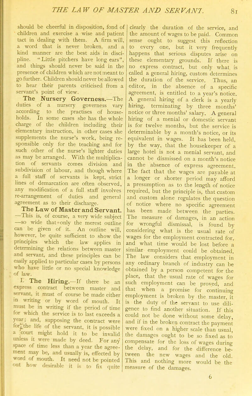 should be cheerful in disposition, fond of children and exercise a wise and patient tact in dealing with them. A firm will, a word that is never broken, and a kind manner are the best aids in disci- pline. “Little pitchers have long ears”, and things should never be said in the presence of children whicli are not meant to go further. Children should never be allowed to hear their parents criticised from a servant’s point of view. The Nursery Governess.—The duties of a niusery governess vary according to the practises of house- holds. In some cases she has the whole charge of the children including their elementary instruction, in other cases she supplements the nurse’s work, being re- sponsible only for the teaching and for such other of the nurse’s lighter duties as may be arranged. With the multiplica- tion of servants comes division and subdivision of labour, and though where a full staff of servants is kept, strict lines of demarcation are often observed, any modification of a full staff involves re-arrangement of duties and gener.al agreement as to their discharge. The Law of Master and Servant. —This is, of course, a very wide subject —so wide that 'Only the merest outline can be given of it. An outline will, however, be quite sufficient to show the principles which the law applies in determining the relations between master and servant, and these principles can be easily applied to particular cases by persons who have little or no special knowledge of law. I- The Hiring .—If there be an express contract between master and servant, it must of course be made either in writing or by word of mouth. It mast be in writing if the period of time for which the service is to last exceeds a ye^; and, supposing the contract were for^the life of the servant, it is possible a 'court might hold it to be invalid unless it were made by deed. For any space of time less than a year the agree- ment may be, and u.sually is, effected by word of mouth. It need not be pointed out how desirable it is to fix quite clearly the duration of the service, and the amount of wages to be paid. Common sense ought to suggest this reflection to every' one, but it very frequently happens that serious disputes arise on these elementary grounds. If there is no express contract, but only what is called a general hiring, custom determines the duration of the service. Thus, an editor, in the absence of a specific agreement, is entitled to a year’s notice. A general hiring of a clerk is a yearly hiring, terminating by three months’ notice or three months’ salary. A general hiring of a menial or domestic servant is for twelve months, but the service is determinable by a month’s notice, or its equivalent in wages. It has been held, by the way, that the housekeeper of a large hotel is not a menial servant, and cannot be dismissed on a month’s notice in the absence of express agreement. The fact that the wages are payable at a longer or shorter period may afford a presumption as to the lengtli of notice required, but the principle is, that custom and custom alone regulates the question of notice where no specific agreement has been made between the parties. The measure of damages, in an action for wrongful dismissal, is found by considering what is the usual rate of wages for the employment contracted for, and what time would be lost before a similar employment could be obtained. The law considers that employment in any ordinary branch of industry can be obtained by a person competent for the place, that the usual rate of wages for such employment can be proved, and that when a promise foi' continuing employment is broken by the master, it is the duty of the servant to use dili- gence to find another situation. If this could not be done without some delay, and if in the broken contract the payment were fixed on a higher scale than usual, the damages ought to be so fixed as to compensate for the los.s of wages during the delay, and for the difference be- tween the new wages and the old. This and nothing more would be the measure of the damages. 6